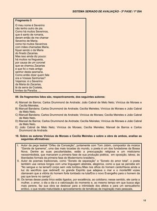 SISTEMA SERIADO DE AVALIAÇÃO - 3ª FASE / 1º DIA


Fragmento 5
O meu nome é Severino
não tenho outro de pia.
Como há muitos Severinos,
que é santo de romaria,
deram então de me chamar
Severino de Maria;
como há muitos Severinos
com mães chamadas Maria,
fiquei sendo o da Maria
do finado Zacarias.
Mas isso ainda diz pouco:
há muitos na freguesia,
por causa de um coronel
que se chamou Zacarias
e que foi o mais antigo
senhor desta sesmaria.
Como então dizer quem fala
ora a Vossas Senhorias?
Vejamos: é o Severino
da Maria do Zacarias,
lá da serra da Costela,
limites da Paraíba. ...

09. Os fragmentos lidos são, respectivamente, dos seguintes autores:

A) Manoel de Barros; Carlos Drummond de Andrade; João Cabral de Melo Neto; Vinícius de Moraes e
   Cecília Meireles.
B) Manuel Bandeira; Carlos Drummond de Andrade; Cecília Meireles; Vinícius de Moraes e João Cabral
   de Melo Neto.
C) Manuel Bandeira; Carlos Drummond de Andrade; Vinícius de Moraes; Cecília Meireles e João Cabral
   de Melo Neto.
D) Manoel de Barros; Carlos Drummond de Andrade; Cecília Meireles; Vinícius de Moraes e João Cabral
   de Melo Neto.
E) João Cabral de Melo Neto; Vinícius de Moraes; Cecília Meireles; Manoel de Barros e Carlos
   Drummond de Andrade.

10. Sobre os autores Vinícius de Moraes e Cecília Meireles e sobre a obra de ambos, analise as
     seguintes afirmativas:

 I. Autor da peça teatral “Orfeu da Conceição”, juntamente com Tom Jobim, compositor da música
      “Garota de Ipanema”, uma das mais tocadas do mundo, o poeta é um dos fundadores da Bossa
      Nova. Dentre as suas peculiaridades, estão a preocupação religiosa e um misticismo
      neossimbolista, que marcaram a primeira fase de sua produção poética, em oposição, talvez, às
      liberdades formais da primeira fase do Modernismo brasileiro.
 II. Autor de poemas tradicionais, como “Soneto de separação” e “Soneto do amor total”, o poeta
      também usa versos longos com uma linguagem abstrata, alegórica, como a que se percebe em
      “No sangue e na lama/O corpo sem vida tombou./Mas nos olhos do homem caído/Havia ainda a
      luz do sacrifício que redime/E no grande Espírito que adejava o mar e o monte/Mil vozes
      clamavam que a vitória do homem forte tombado na luta/Era o novo Evangelho para o homem da
      paz que lavra no campo”.
 III. Os temas desse poeta lírico estão ligados, por excelência, ao cotidiano; nesse sentido, ele canta a
      mulher, o amor, o dia a dia e a valorização do momento e, ao mesmo tempo em que busca algo
      mais perene, faz sua obra se deslocar para a intimidade dos afetos e para um sensualismo
      erótico, o que revela maturidade e aproveitamento de temáticas de inspiração mais pessoais.



                                                                                                            11
 