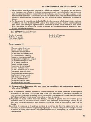 SISTEMA SERIADO DE AVALIAÇÃO - 3ª FASE / 1º DIA

 IV. Pertencente à geração poética do autor de “Soneto da fidelidade”, Cecília tem, em seu lirismo,
     uma linguagem que enfatiza os símbolos, os apelos sensoriais e a musicalidade, o que também a
     aproxima do neossimbolismo modernista. Em vários de seus poemas, existe a preocupação com a
     transitoriedade do tempo, e, além desse aspecto, ela dedicou-se a pesquisas históricas das quais
     resultou o Romanceiro da Inconfidência, de 1953, texto que trata do episódio da Inconfidência
     Mineira.
 V. No Romanceiro da Inconfidência, de Cecília Meireles, tem-se como referência principal a frustrada
     rebelião na Vila Rica do século XVIII. Mas se deve reconhecer que a matéria histórica utilizada
     pela autora sofre alterações significativas no poema em questão, o que confere ao texto o tom
     épico perceptível nos sonetos de Vinícius de Moraes e o tom essencialmente reflexivo do texto
     lírico, a exemplo das epopeias.

   Está CORRETO o que se afirma em

A) I, II e V, apenas.                                  D) I, II, III e IV, apenas.
B) II, III e V, apenas.                                E) I, II, III, IV e V.
C) III, IV e V, apenas.


Texto 4 (questão 11)

     Somos muitos Severinos
     iguais em tudo na vida:
     na mesma cabeça grande
     que a custo é que se equilibra,
     no mesmo ventre crescido
     sobre as mesmas pernas finas,
     e iguais também porque o sangue
     que usamos tem pouca tinta.
     E se somos Severinos
     iguais em tudo na vida,
     morremos de morte igual,
     mesma morte severina:
     que é a morte de que se morre
     de velhice antes dos trinta,
     de emboscada antes dos vinte,
     de fome um pouco por dia
     (de fraqueza e de doença
     é que a morte severina
     ataca em qualquer idade,
     e até gente não nascida).

11. Considerando o fragmento lido, bem como os conteúdos a ele relacionados, assinale a
    alternativa CORRETA.

A) Ao se apresentar, Severino (re)afirma o caráter comum de seu nome, dando-lhe a conotação do
   sofrimento por que passa, como fome e sede, o que o faz sentir-se fraco, sentimento que se reforça
   com a presença da morte anunciada, conforme sugerido no processo de inversão da ordem natural
   de “vida e morte” para “morte e vida”, presente já no título da história.
B) Inspirado nos autos pastoris medievais ibéricos, o trecho do poema traz um Severino, que se
   apresenta como um ser individualizado, vítima da seca, da fome e do desemprego, comuns de uma
   terra inútil do sertão nordestino, sem uma gota d’água que facilite a sobrevivência dele e de sua
   família.
C) À ideia de escassez e de pobreza soma-se o anonimato de Severino, sobrevivente da seca
   nordestina, que se transforma em personagem principal do auto de natal pernambucano para chamar
   a atenção do poder público sobre o seu problema particular - o desemprego - e, também, problema
   de sua família.

                                                                                                        12
 