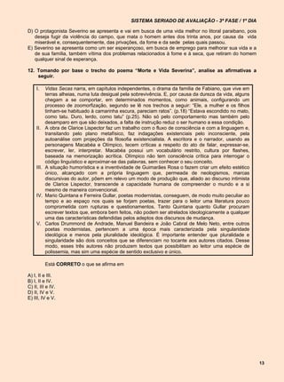 SISTEMA SERIADO DE AVALIAÇÃO - 3ª FASE / 1º DIA

D) O protagonista Severino se apresenta e vai em busca de uma vida melhor no litoral paraibano, pois
   deseja fugir da violência do campo, que mata o homem antes dos trinta anos, por causa da vida
   miserável e, consequentemente, das privações, da fome e da sede pelas quais passou.
E) Severino se apresenta como um ser esperançoso, em busca de emprego para melhorar sua vida e a
   de sua família, também vítima dos problemas relacionados à fome e à seca, que retiram do homem
   qualquer sinal de esperança.

12. Tomando por base o trecho do poema “Morte e Vida Severina”, analise as afirmativas a
    seguir.

     I.     Vidas Secas narra, em capítulos independentes, o drama da família de Fabiano, que vive em
            terras alheias, numa luta desigual pela sobrevivência. E, por causa da dureza da vida, alguns
            chegam a se comportar, em determinados momentos, como animais, configurando um
            processo de zoomorfização, segundo se lê nos trechos a seguir: “Ele, a mulher e os filhos
            tinham-se habituado à camarinha escura, pareciam ratos”. (p.18) “Estava escondido no mato,
            como tatu. Duro, lerdo, como tatu” (p.25). Não só pelo comportamento mas também pelo
            desamparo em que são deixados, a falta de instrução reduz o ser humano a essa condição.
     II.    A obra de Clarice Lispector faz um trabalho com o fluxo de consciência e com a linguagem e,
            transitando pelo plano metafísico, faz indagações existenciais pelo inconsciente, pela
            autoanálise com projeções da filosofia existencialista. A escritora e o narrador, usando as
            personagens Macabéa e Olímpico, tecem críticas a respeito do ato de falar, expressar-se,
            escrever, ler, interpretar. Macabéa possui um vocabulário restrito, cultura por flashes,
            baseada na memorização acrítica. Olímpico não tem consciência crítica para interrogar o
            código linguístico e aproximar-se das palavras, sem conhecer o seu conceito.
     III.   A situação humorística e a inventividade de Guimarães Rosa o fazem criar um efeito estético
            único, alcançado com a própria linguagem que, permeada de neologismos, marcas
            discursivas do autor, põem em relevo um modo de produção que, aliado ao discurso intimista
            de Clarice Lispector, transcende a capacidade humana de compreender o mundo e a si
            mesmo de maneira convencional.
     IV.    Mario Quintana e Ferreira Gullar, poetas modernistas, conseguem, de modo muito peculiar ao
            tempo e ao espaço nos quais se forjam poetas, trazer para o leitor uma literatura pouco
            comprometida com rupturas e questionamentos. Tanto Quintana quanto Gullar procuram
            escrever textos que, embora bem feitos, não podem ser atrelados ideologicamente a qualquer
            uma das características defendidas pelos adeptos dos discursos de mudança.
     V.     Carlos Drummond de Andrade, Manuel Bandeira e João Cabral de Melo Neto, entre outros
            poetas modernistas, pertencem a uma época mais caracterizada pela singularidade
            ideológica e menos pela pluralidade ideológica. É importante entender que pluralidade e
            singularidade são dois conceitos que se diferenciam no tocante aos autores citados. Desse
            modo, esses três autores não produzem textos que possibilitam ao leitor uma espécie de
            polissemia, mas sim uma espécie de sentido exclusivo e único.

            Está CORRETO o que se afirma em

A) I, II e III.
B) I, II e IV.
C) II, III e IV.
D) II, IV e V.
E) III, IV e V.




                                                                                                            13
 