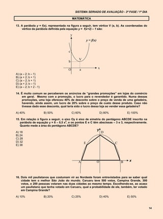 SISTEMA SERIADO DE AVALIAÇÃO - 3ª FASE / 1º DIA

                                           MATEMÁTICA

13. A parábola y = f(x), representada na figura a seguir, tem vértice V (a, b). As coordenadas do
     vértice da parábola definida pela equação y = f(x+2) – 1 são:

                                           y
                                                         y = f(x)


                                       c

                                                 V
                                       b

                                      O          a                  x
A) (a – 2; b – 1)
B) (a + 2; b + 1)
C) (a – 2; b + 1)
D) (a + 2; b – 1)
E) (a – 2; b + 2 - 1)

14. É muito comum se perceberem os anúncios de “grandes promoções” em lojas do comércio
     em geral. Mesmo com a promoção, o lucro para o revendedor é garantido. Numa dessas
     promoções, uma loja ofereceu 40% de desconto sobre o preço de venda de uma geladeira,
     havendo, ainda assim, um lucro de 20% sobre o preço de custo desse produto. Caso não
     tivesse dado esse desconto, qual teria sido o lucro dessa loja ao vender essa geladeira?

A) 40%                  B) 50%             C) 60%                       D) 80%           E) 100%

15. Em relação à figura a seguir, o eixo Oy é eixo de simetria do pentágono ABCDE inscrito na
                                     2
   parábola de equação y = 8 – 0,5 x , e os pontos E e C têm abscissas – 3 e 3, respectivamente.
   Quanto mede a área do pentágono ABCDE?
                                                                    y
A) 18                                                                    D
B) 24
C) 28
D) 32                                                E                           C
E) 38




                                                 A                  O                B    x



16. Dois mil paulistanos que costumam vir ao Nordeste foram entrevistados para se saber qual
    cidade tem o melhor São João do mundo. Caruaru teve 500 votos, Campina Grande, 300
    votos, e 200 pessoas votaram nas duas cidades ao mesmo tempo. Escolhendo-se, ao acaso
    um paulistano que tenha votado em Caruaru, qual a probabilidade de ele, também, ter votado
    em Campina Grande?

A) 10%                  B) 20%             C) 25%                       D) 40%           E) 50%



                                                                                                    14
 