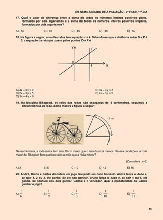 SISTEMA SERIADO DE AVALIAÇÃO - 3ª FASE / 1º DIA

17. Qual o valor da diferença entre a soma de todos os números inteiros positivos pares,
    formados por dois algarismos e a soma de todos os números inteiros positivos ímpares,
    formados por dois algarismos?

A) - 50              B) - 45              C) 45                 D) 46                E) 50

18. Na figura a seguir, uma das retas tem equação x = 4. Sabendo-se que a distância entre O e P é
    5, a equação da reta que passa pelos pontos O e P é

                                          Y
                                                         P


                                           O
                                                         4            X




A) 4x – 3y = 0                                               D) 3x – 4y = 3
B) 2x – 3y = 5                                               E) 4x – 3y = 5
C) 3x – 4y = 0

19. Na bicicleta Bikegood, os raios das rodas são espaçados de 5 centímetros, seguindo a
    circunferência da roda, como mostra a figura a seguir:



                                                                          5 cm




Nessa bicicleta, a roda maior tem raio 10 cm maior que o raio da roda menor. Nessas condições, a roda
maior da Bikegood tem quantos raios a mais que a roda menor?

                                                                                    (Considere =3)

A) 2                 B) 5                 C) 10                 D) 12                E) 15

20. André, Bruno e Carlos disputam um jogo lançando um dado honesto. André lança o dado e,
     se sair 1, 2 ou 3, ele ganha. Se ele não ganhar, Bruno lança o dado e, se sair 4 ou 5, ele
     ganha. Se nenhum dos dois ganhar, Carlos é o vencedor. Qual a probabilidade de Carlos
     ganhar o jogo?

     1                    1                    1                      1                   1
A)                   B)                   C)                    D)                   E)
     6                    9                    3                     18                   21


                                                                                                        15
 