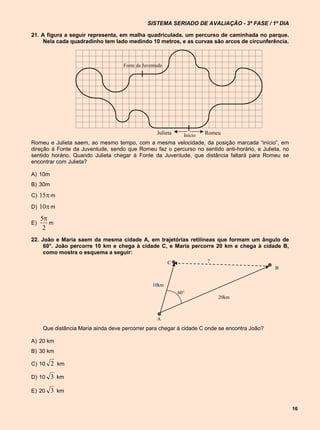 SISTEMA SERIADO DE AVALIAÇÃO - 3ª FASE / 1º DIA

21. A figura a seguir representa, em malha quadriculada, um percurso de caminhada no parque.
     Nela cada quadradinho tem lado medindo 10 metros, e as curvas são arcos de circunferência.



                                    Fonte da Juventude




                                                   Julieta     Início   Romeu
Romeu e Julieta saem, ao mesmo tempo, com a mesma velocidade, da posição marcada “início”, em
direção à Fonte da Juventude, sendo que Romeu faz o percurso no sentido anti-horário, e Julieta, no
sentido horário. Quando Julieta chegar à Fonte da Juventude, que distância faltará para Romeu se
encontrar com Julieta?

A) 10m
B) 30m
C) 15 m

D) 10  m

     5
E)      m
      2
22. João e Maria saem da mesma cidade A, em trajetórias retilíneas que formam um ângulo de
     60°. João percorre 10 km e chega à cidade C, e Maria percorre 20 km e chega à cidade B,
     como mostra o esquema a seguir:
                                                         C              ?
                                                                                              B


                                                 10km
                                                             60°
                                                                            20km



                                                   A
     Que distância Maria ainda deve percorrer para chegar à cidade C onde se encontra João?

A) 20 km
B) 30 km

C) 10 2 km

D) 10    3 km

E) 20    3 km

                                                                                                      16
 