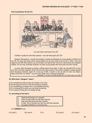 SISTEMA SERIADO DE AVALIAÇÃO - 3ª FASE / 1º DIA


   Text 2 (questions 30 and 31)




                                     Is a man still a child when he’s 30?

        Children usually live with their parents – but until what age? 20? 25?

        Stephen Richardson, a social psychologist, studies the lifestyles of young people in Britain and
   the US. He says that today many young people live at home when they are 25 or older. They are
   happy to live with their parents, go out at night, and spend their money on cell phones and designer
   clothes. It’s not only university students, but also young people who have jobs and earn money.

        In many other European countries, children leave home later. In Italy, for example 30% of men
   and 18% of women between 30 and 34 live with their parents. This week in Naples a judge decided
   that Giuseppe Andreoli, aged 70, must pay $ 950 a month to his ex-wife for their son Marco.
   Marco lives with his mother – but he’s not a child, he’s a 30-year-old lawyer!
                                          OXENDEN, C. & outros. American English File. Ed. Oxford. New York, 2008.


30. What does “designer” mean?

A) It’s something someone plan and create in his mind.
B) It’s the idea you have in mind and decide to practice.
C) It’s something you create, like a very detailed drawing.
D) It’s a drawing from which you can build something.
E) It’s a person whose job is to design things.

31. According to the text 2,

              1.   Stephen Richardson is a student.
              2.   many 25-year-olds live with their parents.
              3.   they don’t like living with their parents.
              4.   in Italy 18% of 30-year-old men live with their parents.
              5.   Giuseppe Andreoli is a divorced man.

   It is CORRECT only

A) 2 and 5.            B) 3 and 4.             C) 5.                     D) 3 and 5.               E) 2 and 4.

                                                                                                                     20
 