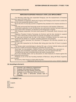 SISTEMA SERIADO DE AVALIAÇÃO - 3ª FASE / 1º DIA


      Text 3 (questions 32 and 33)


                      MERCOSUR SUSPENDS PARAGUAY OVER LUGO IMPEACHMENT

             The Mercosur trade bloc has suspended Paraguay over the impeachment of President
      Fernando Lugo on 22 June, 2012.
             The presidents of Argentina, Brazil and Uruguay said Paraguay would remain outside the
      bloc until the next presidential election in April.
             But at the end of a two-day summit in Argentina they decided not to impose sanctions on
      Paraguay.
             They also announced that Venezuela would now become a full member of Mercosur.
             Venezuela's application to join the Mercosur as a permanent member had been approved
      by the bloc's three other members, but blocked by the Paraguayan congress.
             With Paraguay suspended, the doors were opened for Venezuela, South America's main
      oil producer.
             Argentine President Cristina Fernandez de Kirchner said the bloc decided to suspend
      Paraguay "until a democratic process allows for popular sovereignty to be restored".
             Mr Lugo was removed over his role in the eviction of landless farmers two weeks ago,
      which ended with the deaths of 17 people, including policemen and peasants.
             Regional leaders described the dismissal of Paraguay's first left-wing president as a
      parliamentary coup.
             Mr Lugo was impeached by the Senate after being given less than 24 hours to prepare
      his defence.
             The Senate voted overwhelmingly to dismiss Mr Lugo, a former Catholic bishop who left
      the priesthood in 2006 and became Paraguay's president two years later.
             Hours later, his vice-president, Federico Franco, from the Liberal Party, was sworn in.
             Paraguay was immediately suspended, temporarily, from the regional trade bloc.
             The gathering had been scheduled before last week's developments.
             But it was inevitably taken over by discussions on what measures to impose against the
      new Paraguayan government.
             Paraguay is one of the four founding members of Mercosur, along with Brazil, Argentina
      and Uruguay.
             Its economy relies heavily on trade within the bloc.
                                  Disponível em: http://www.bbc.co.uk/news/world-latin-america-18636201 (Adaptado)


32. According to the text 3,

            1.   Fernando Lugo suffered an impeachment.
            2.   Paraguay has suspended the Mercosur.
            3.   Venezuela is the new member of the bloc.
            4.   Paraguay is out of Mercosur till the end of 2012.
            5.   The bloc wants a democratic process back in
                 Paraguay.

    It’s CORRECT only

A) 1.
B) 1, 3 and 5.
C) 5.
D) 2.
E) 2 and 4.




                                                                                                                     21
 