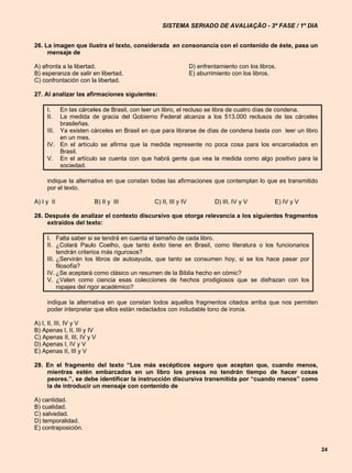 SISTEMA SERIADO DE AVALIAÇÃO - 3ª FASE / 1º DIA


26. La imagen que ilustra el texto, considerada en consonancia con el contenido de éste, pasa un
     mensaje de

A) afronta a la libertad.                                    D) enfrentamiento con los libros.
B) esperanza de salir en libertad.                           E) aburrimiento con los libros.
C) confrontación con la libertad.

27. Al analizar las afirmaciones siguientes:

     I.   En las cárceles de Brasil, con leer un libro, el recluso se libra de cuatro días de condena.
     II.  La medida de gracia del Gobierno Federal alcanza a los 513.000 reclusos de las cárceles
          brasileñas.
     III. Ya existen cárceles en Brasil en que para librarse de días de condena basta con leer un libro
          en un mes.
     IV. En el artículo se afirma que la medida represente no poca cosa para los encarcelados en
          Brasil.
     V. En el artículo se cuenta con que habrá gente que vea la medida como algo positivo para la
          sociedad.

     indique la alternativa en que constan todas las afirmaciones que contemplan lo que es transmitido
     por el texto.

A) I y II               B) II y III        C) II, III y IV            D) III, IV y V         E) IV y V

28. Después de analizar el contexto discursivo que otorga relevancia a los siguientes fragmentos
     extraídos del texto:

     I. Falta saber si se tendrá en cuenta el tamaño de cada libro.
     II. ¿Colará Paulo Coelho, que tanto éxito tiene en Brasil, como literatura o los funcionarios
          tendrán criterios más rigurosos?
     III. ¿Servirán los libros de autoayuda, que tanto se consumen hoy, si se los hace pasar por
          filosofía?
     IV. ¿Se aceptará como clásico un resumen de la Biblia hecho en cómic?
     V. ¿Valen como ciencia esas colecciones de hechos prodigiosos que se disfrazan con los
          ropajes del rigor académico?

     indique la alternativa en que constan todos aquellos fragmentos citados arriba que nos permiten
     poder interpretar que ellos están redactados con indudable tono de ironía.

A) I, II, III, IV y V
B) Apenas I, II, III y IV
C) Apenas II, III, IV y V
D) Apenas I, IV y V
E) Apenas II, III y V

29. En el fragmento del texto “Los más escépticos seguro que aceptan que, cuando menos,
    mientras estén embarcados en un libro los presos no tendrán tiempo de hacer cosas
    peores.”, se debe identificar la instrucción discursiva transmitida por “cuando menos” como
    la de introducir un mensaje con contenido de

A) cantidad.
B) cualidad.
C) salvedad.
D) temporalidad.
E) contraposición.


                                                                                                          24
 