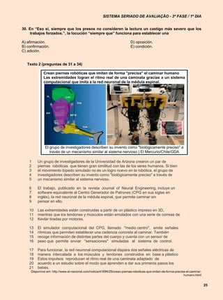 SISTEMA SERIADO DE AVALIAÇÃO - 3ª FASE / 1º DIA


30. En “Eso sí, siempre que los presos no consideren la lectura un castigo más severo que los
     trabajos forzados.”, la locución “siempre que” funciona para establecer una

A) afirmación.                                                              D) oposición.
B) confirmación.                                                            E) condición.
C) adición.


   Texto 2 (preguntas de 31 a 34)

             Crean piernas robóticas que imitan de forma "precisa" el caminar humano
             Las extremidades logran el ritmo real de una caminata gracias a un sistema
             computacional que imita a la red neuronal de la médula espinal.




               El grupo de investigadores describen su invento como "biológicamente preciso" a
                  través de un mecanismo similar al sistema nervioso | El Mercurio/Chile/GDA

    1    Un grupo de investigadores de la Universidad de Arizona crearon un par de
    2    piernas robóticas que tienen gran similitud con las de los seres humanos. Si bien
    3    el movimiento bípedo simulado no es un logro nuevo en la robótica, el grupo de
    4    investigadores describen su invento como "biológicamente preciso" a través de
    5    un mecanismo similar al sistema nervioso.

    6    El trabajo, publicado en la revista Journal of Neural Engineering, incluye un
    7    software equivalente al Centro Generador de Patrones (CPG en sus siglas en
    8    inglés), la red neuronal de la médula espinal, que permite caminar sin
    9    pensar en ello.

    10   Las extremidades están construidas a partir de un plástico impreso en 3D,
    11   mientras que los tendones y músculos están emulados con una serie de correas de
    12   Kevlar tiradas por motores.

    13   El simulador computacional del CPG, llamado "medio centro", emite señales
    14   rítmicas que permiten establecer una cadencia concreta al caminar. También
    15   recoge información de distintas partes del cuerpo y cuenta con un sensor de
    16   peso que permite enviar "sensaciones" simuladas al sistema de control.

    17   Para funcionar, la red neuronal computacional dispara dos señales eléctricas de
    18   manera intercalada a los músculos y tendones construidos en base a plástico
    19   Estos impulsos reproducen el ritmo real de una caminata adaptado de
    20   acuerdo a un estudio sobre el modo que aprenden a dar sus primeros pasos los
    21   bebés.
     Disponível em: http://www.el-nacional.com/noticia/41699/25/crean-piernas-roboticas-que-imitan-de-forma-precisa-el-caminar-
                                                                                                                  humano.html


                                                                                                                                  25
 