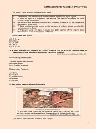 SISTEMA SERIADO DE AVALIAÇÃO - 3ª FASE / 1º DIA


    Com relação a esse assunto, analise os itens a seguir:

      I.      A Aristóteles cabe o mérito de ter iniciado o estudo orgânico das regras lógicas.
      II.     O objeto da lógica é a proposição, que exprime, por meio da linguagem, os juízos
              formulados pelo pensamento.
      III.    A argumentação é a representação lógica do raciocínio. Trata-se de um tipo de operação
              discursiva do pensamento.
      IV.      A lógica usual contém não apenas termos, estruturas e verdades lógicas como também
              enunciados acerca deles.
      V.       A linguagem usada em lógica é aquela que pode, apenas, afirmar alguma coisa.
              Denominamos esses enunciados de apofânticos.

    Estão CORRETOS, apenas,

A) I, II, III e V.
B) II, III e IV.
C) I, III e IV.
D) I, II e V.
E) I, II, III e IV.

36. A teoria aristotélica do silogismo é o coração da lógica, pois é a teoria das demonstrações ou
     das provas, da qual depende o pensamento científico e filosófico.
                                                                         CHAUÍ, Marilena. Convite à Filosofia, 1996, p. 187.

Observe o seguinte silogismo:

Todos os homens são racionais
Aristides é homem
Logo, Aristides é racional.

Ele expressa o Raciocínio

A) indutivo.
B) dedutivo.
C) por semelhança.
D) falacioso.
E) abdutivo.

37. Leia o texto a seguir referente à liberdade:




                                      Disponível em: revistaescola.abril.com.br
             Diz Aristóteles que é livre aquele que tem em si mesmo o princípio para agir ou não
             agir, isto é, aquele que é causa interna de sua ação ou da decisão de não agir.
                                                             CHAUÍ, Marilena. Convite à Filosofia, 1996, p. 360

      Com relação a esse assunto, analise os itens a seguir:

                                                                                                                               27
 