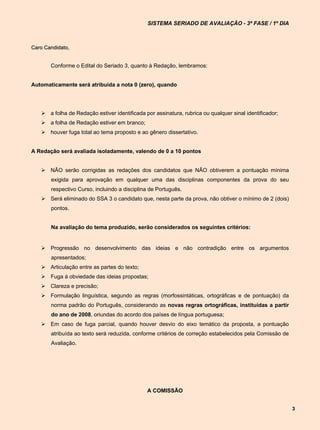 SISTEMA SERIADO DE AVALIAÇÃO - 3ª FASE / 1º DIA



Caro Candidato,


       Conforme o Edital do Seriado 3, quanto à Redação, lembramos:


Automaticamente será atribuída a nota 0 (zero), quando




    a folha de Redação estiver identificada por assinatura, rubrica ou qualquer sinal identificador;
    a folha de Redação estiver em branco;
    houver fuga total ao tema proposto e ao gênero dissertativo.


A Redação será avaliada isoladamente, valendo de 0 a 10 pontos


    NÃO serão corrigidas as redações dos candidatos que NÃO obtiverem a pontuação mínima
       exigida para aprovação em qualquer uma das disciplinas componentes da prova do seu
       respectivo Curso, incluindo a disciplina de Português.
    Será eliminado do SSA 3 o candidato que, nesta parte da prova, não obtiver o mínimo de 2 (dois)
       pontos.


       Na avaliação do tema produzido, serão considerados os seguintes critérios:


    Progressão no desenvolvimento das ideias e não contradição entre os argumentos
       apresentados;
    Articulação entre as partes do texto;
    Fuga à obviedade das ideias propostas;
    Clareza e precisão;
    Formulação linguística, segundo as regras (morfossintáticas, ortográficas e de pontuação) da
       norma padrão do Português, considerando as novas regras ortográficas, instituídas a partir
       do ano de 2008, oriundas do acordo dos países de língua portuguesa;
    Em caso de fuga parcial, quando houver desvio do eixo temático da proposta, a pontuação
       atribuída ao texto será reduzida, conforme critérios de correção estabelecidos pela Comissão de
       Avaliação.




                                              A COMISSÃO


                                                                                                         3
 