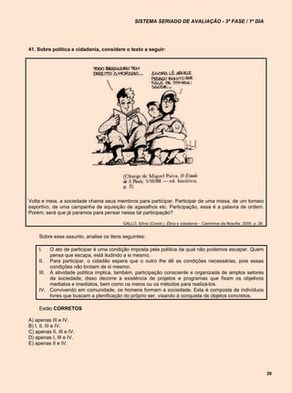 SISTEMA SERIADO DE AVALIAÇÃO - 3ª FASE / 1º DIA




41. Sobre política e cidadania, considere o texto a seguir:




Volta e meia, a sociedade chama seus membros para participar. Participar de uma missa, de um torneio
esportivo, de uma campanha de aquisição de agasalhos etc. Participação, essa é a palavra de ordem.
Porém, será que já paramos para pensar nessa tal participação?

                                          GALLO, Sílvio (Coord.). Ética e cidadania – Caminhos da filosofia. 2005, p. 26.


     Sobre esse assunto, analise os itens seguintes:

     I.   O ato de participar é uma condição imposta pela política da qual não podemos escapar. Quem
          pensa que escapa, está iludindo a si mesmo.
     II. Para participar, o cidadão espera que o outro lhe dê as condições necessárias, pois essas
          condições não brotam de si mesmo.
     III. A atividade política implica, também, participação consciente e organizada de amplos setores
          da sociedade; disso decorre a existência de projetos e programas que fixam os objetivos
          mediatos e imediatos, bem como os meios ou os métodos para realizá-los.
     IV. Convivendo em comunidade, os homens formam a sociedade. Esta é composta de indivíduos
          livres que buscam a plenificação do próprio ser, visando à conquista de objetos concretos.

     Estão CORRETOS

A) apenas III e IV.
B) I, II, III e IV.
C) apenas II, III e IV.
D) apenas I, III e IV.
E) apenas II e IV.




                                                                                                                            30
 