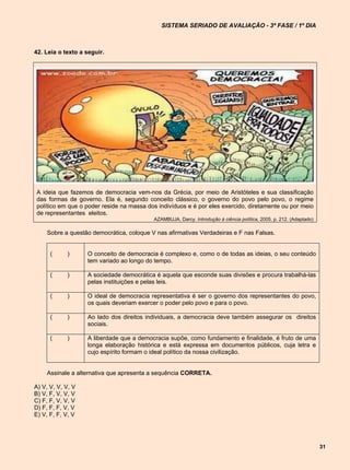 SISTEMA SERIADO DE AVALIAÇÃO - 3ª FASE / 1º DIA



42. Leia o texto a seguir.




A ideia que fazemos de democracia vem-nos da Grécia, por meio de Aristóteles e sua classificação
das formas de governo. Ela é, segundo conceito clássico, o governo do povo pelo povo, o regime
político em que o poder reside na massa dos indivíduos e é por eles exercido, diretamente ou por meio
de representantes eleitos.
                                          AZAMBUJA, Darcy. Introdução à ciência política, 2005, p. 212. (Adaptado)

    Sobre a questão democrática, coloque V nas afirmativas Verdadeiras e F nas Falsas.


      (     )      O conceito de democracia é complexo e, como o de todas as ideias, o seu conteúdo
                   tem variado ao longo do tempo.

      (     )      A sociedade democrática é aquela que esconde suas divisões e procura trabalhá-las
                   pelas instituições e pelas leis.

      (     )      O ideal de democracia representativa é ser o governo dos representantes do povo,
                   os quais deveriam exercer o poder pelo povo e para o povo.

      (     )      Ao lado dos direitos individuais, a democracia deve também assegurar os direitos
                   sociais.

      (     )      A liberdade que a democracia supõe, como fundamento e finalidade, é fruto de uma
                   longa elaboração histórica e está expressa em documentos públicos, cuja letra e
                   cujo espírito formam o ideal político da nossa civilização.


    Assinale a alternativa que apresenta a sequência CORRETA.

A) V, V, V, V, V
B) V, F, V, V, V
C) F, F, V, V, V
D) F, F, F, V, V
E) V, F, F, V, V




                                                                                                                     31
 