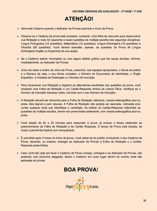 SISTEMA SERIADO DE AVALIAÇÃO - 3ª FASE / 1º DIA


                                      ATENÇÃO!
 Abra este Caderno quando o Aplicador de Provas autorizar o início da Prova.

 Observe se o Caderno de prova está completo, contendo: uma folha de rascunho para desenvolver
  sua Redação e mais 42 (quarenta e duas) questões de múltipla escolha das seguintes disciplinas:
  Língua Portuguesa (12 questões), Matemática (12 questões), Língua Estrangeira (10 questões) e
  Filosofia (08 questões). Você deverá assinalar, apenas, as questões da Prova de Língua
  Estrangeira (Inglês ou Espanhol) de sua opção.

 Se o Caderno estiver incompleto ou com algum defeito gráfico que lhe cause dúvidas, informe,
  imediatamente, ao Aplicador de Provas.

 Uma vez dada a ordem de início da Prova, preencha, nos espaços apropriados, o Nome do prédio
  e o Número da sala, o seu Nome completo, o Número do Documento de Identidade, o Órgão
  Expedidor, a Unidade da Federação e o Número de Inscrição.

 Para transcrever sua Redação e registrar as alternativas escolhidas nas questões da prova, você
  receberá uma Folha de Redação e um Cartão-Resposta ambos de Leitura Ótica. Verifique se o
  Número de Inscrição impresso neles, coincide com o seu Número de Inscrição.

 A Redação deverá ser transcrita para a Folha de Redação utilizando, caneta esferográfica azul ou
  preta, letra legível e sem rasuras. A Folha de Redação não poderá ser assinada, rubricada e/ou
  conter qualquer sinal que identifique o candidato. As bolhas do Cartão-Resposta referentes as
  questões de múltipla escolha, devem ser preenchidas totalmente, com caneta esferográfica azul ou
  preta.

 Você dispõe de 4h e 30 minutos para responder à prova, já incluso o tempo destinado ao
  preenchimento da Folha de Redação e do Cartão Resposta. O tempo de Prova está dosado, de
  modo a permiti-lhe fazê-la com tranquilidade.

 É permitido após 3 horas do início da prova, você retirar-se do prédio conduzindo o seu Caderno de
  Prova, devendo, no entanto, entregar ao Aplicador de Provas a Folha de Redação e o Cartão-
  Resposta preenchidos.

 Caso você não opte por levar o Caderno de Prova consigo, entregue-o ao Aplicador de Provas, não
  podendo, sob nenhuma alegação, deixar o Caderno em outro lugar dentro do recinto onde são
  aplicadas as provas.


                                     BOA PROVA!




                                                                                                       32
 