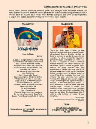 SISTEMA SERIADO DE AVALIAÇÃO - 3ª FASE / 1º DIA

Nesta Prova, há duas propostas temáticas para a sua Redação. Você escolherá, apenas, um
tema sobre o qual deve criar um título e produzir um texto dissertativo/argumentativo com o
mínimo de 20 e o máximo de 30 linhas. Antes de fazer sua opção pelo tema, leia os fragmentos
a seguir. Eles podem despertar ideias para desenvolver o seu trabalho.


                FRAGMENTO 1                                        FRAGMENTO 2




                                                   Todos os filhos foram forjados na luta.
                                                   Batendo na mesma bananeira da qual tiravam
                 Leão do Norte                     alimentação. Quando Esquiva desistiu do
                                    Lenine         boxe e começou a vender drogas, ele não
                                                   desistiu. Foi atrás, mostrando novamente
    [...] Sou o coração do folclore nordestino     para o filho que a única coisa que vale a pena
     Eu sou Mateus e Bastião do Boi Bumbá          na vida é esquecer os erros e continuar
          Sou o boneco do Mestre Vitalino          lutando. Acreditou nos filhos e acreditou que
      Dançando uma ciranda em Itamaracá            seus filhos fariam o milagre de ganhar a vida
      Eu sou um verso de Carlos Pena Filho         lutando no Brasil, apenas com seus
               Num frevo de Capiba                 ensinamentos. “Nunca tive uma vida fácil e
           Ao som da orquestra armorial            dizia para todo mundo que eu não iria plantar
                  Sou Capibaribe                   batata ou milho. A minha lavoura seriam os
             Num livro de João Cabral              meus filhos”. E ele conseguiu viver para ver o
     Sou mamulengo de São Bento do Una             milagre. Os dois lutadores mais velhos,
         Vindo no baque solto de Maracatu          Yamaguchi e Esquiva, conseguiram vaga na
       Eu sou um auto de Ariano Suassuna           equipe brasileira para os Jogos Olímpicos de
           No meio da Feira de Caruaru             Londres. Já era uma realização imensa. Já
     Sou Frei Caneca do Pastoril do Faceta         havia melhorado a vida de todos. Mas eles
               Levando a flor da lira              fizeram mais. Contaram a história mais
                Pra Nova Jerusalém                 inspiradora dos Jogos Olímpicos. Torceram
                 Sou Luís Gonzaga                  um pelo outro e conquistaram medalhas. Não
       E vou dando um cheiro em meu bem            importa a cor delas. O milagre já está feito. O
      Eu sou mameluco, sou de Casa Forte           ciclo já está fechado. A história já está
   Sou de Pernambuco, sou o Leão do Norte...       completa.
                                                                                           Disponível em:
                                                       http://www.portogente.com.br/texto.php?cod=69097
                                                                                              (Adaptado)

                                                                        TEMA 2
                    TEMA 1
                                                        INFLUÊNCIA DA FAMÍLIA NA
PERNAMBUCO: DO FUTURO ÉS A CRENÇA, A                 CONSTRUÇÃO DA AUTOESTIMA DOS
            ESPERANÇA                                           FILHOS




                                                                                                            4
 
