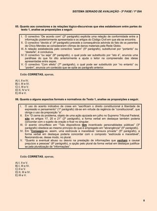 SISTEMA SERIADO DE AVALIAÇÃO - 3ª FASE / 1º DIA




05. Quanto aos conectores e às relações lógico-discursivas que eles estabelecem entre partes do
     texto 1, analise as proposições a seguir.

      I. O conectivo “De acordo com” (2º parágrafo) explicita uma relação de conformidade entre a
           informação posteriormente apresentada e os artigos do Código Civil em que ela se encontra.
      II. O conectivo “devido a” (4º parágrafo) precede a consequência advinda do fato de os parentes
           de Chico Mendes se considerarem vítimas de danos materiais pela Rede Globo.
      III. A relação estabelecida pelo conectivo “assim” (5º parágrafo), substituível por “portanto” ou
           “destarte”, é conclusiva.
      IV. O conectivo “ou seja” (6º parágrafo), o qual pode ser substituído por “isto é”, anuncia uma
           paráfrase do que foi dito anteriormente e ajuda o leitor na compreensão das ideias
           apresentadas entre aspas.
      V. O conectivo “Com efeito” (7º parágrafo), o qual pode ser substituído por “no entanto” ou
           “porém”, anuncia um conteúdo que se opõe ao parágrafo anterior.

     Estão CORRETAS, apenas,

A) I, II e IV.
B) I, III e IV.
C) I, III e V.
D) II, IV e V.
E) III e V.

06. Quanto a alguns aspectos formais e normativos do Texto 1, analise as proposições a seguir.

     I.     O uso do acento indicativo de crase em “sacrificam o direito constitucional à liberdade de
            expressão e pensamento” (1º parágrafo) dá-se em virtude da regência de “constitucional”, que
            obriga o uso da preposição “a”.
     II.    Em “O cerne do problema, objeto de uma ação ajuizada em julho no Supremo Tribunal Federal,
            são os artigos 17, 20 e 21” (2º parágrafo), a forma verbal em destaque também poderia
            concordar com o sujeito da oração e ficar no singular.
     III.   O acento circunflexo em “Tais dispositivos têm incentivado personalidades públicas” (3º
            parágrafo) obedece ao mesmo princípio do que é empregado em "abrangência" (5º parágrafo).
     IV.    Em “Consagra-se, assim, uma esdrúxula e inaceitável ‘censura privada’” (5º parágrafo), a
            forma verbal em destaque poderia concordar com o composto “esdrúxula e inaceitável”,
            flexionando-se, desse modo, no plural.
     V.     “Quanto a eventual abuso ou desvio na prestação de informações que venham a causar
            prejuízos a pessoas” (8º parágrafo), a opção pelo plural da forma verbal em destaque justifica-
            se pela pluralização de “informações”.


     Estão CORRETAS, apenas,

A) I, II e V.
B) I, III e IV.
C) II e V.
D) II, III e IV.
E) III e V.




                                                                                                              8
 