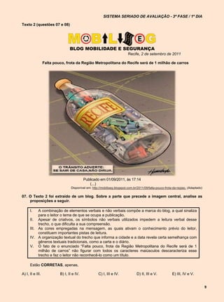 SISTEMA SERIADO DE AVALIAÇÃO - 3ª FASE / 1º DIA

Texto 2 (questões 07 e 08)




                                                                           Recife, 2 de setembro de 2011

                  Falta pouco, frota da Região Metropolitana do Recife será de 1 milhão de carros




                                            Publicado em 01/09/2011, às 17:14
                                               (...)
                                  Disponível em: http://mobiliseg.blogspot.com.br/2011/09/falta-pouco-frota-da-regiao. (Adaptado)

07. O Texto 2 foi extraído de um blog. Sobre a parte que precede a imagem central, analise as
    proposições a seguir.

      I.   A combinação de elementos verbais e não verbais compõe a marca do blog, a qual sinaliza
           para o leitor o tema de que se ocupa a publicação.
      II. Apesar de criativos, os símbolos não verbais utilizados impedem a leitura verbal desse
           trecho, o que dificulta a sua compreensão.
      III. As cores empregadas na mensagem, as quais ativam o conhecimento prévio do leitor,
           constituem importantes pistas de leitura.
      IV. A organização textual do trecho que informa a cidade e a data revela certa semelhança com
           gêneros textuais tradicionais, como a carta e o diário.
      V. O fato de o enunciado “Falta pouco, frota da Região Metropolitana do Recife será de 1
           milhão de carros” não figurar com todos os caracteres maiúsculos descaracteriza esse
           trecho e faz o leitor não reconhecê-lo como um título.

      Estão CORRETAS, apenas,

A) I, II e III.            B) I, II e IV.            C) I, III e IV.             D) II, III e V.           E) III, IV e V.


                                                                                                                                    9
 