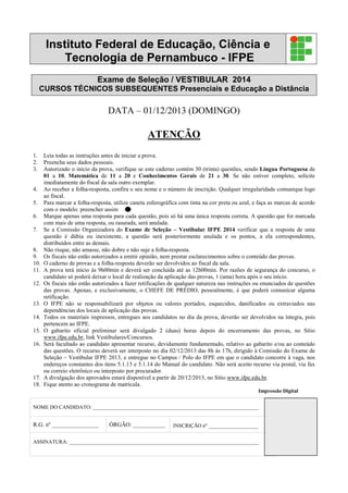Instituto Federal de Educação, Ciência e
Tecnologia de Pernambuco - IFPE
Exame de Seleção / VESTIBULAR 2014
CURSOS TÉCNICOS SUBSEQUENTES Presenciais e Educação a Distância
DATA – 01/12/2013 (DOMINGO)
ATENÇÃO
1. Leia todas as instruções antes de iniciar a prova.
2. Preencha seus dados pessoais.
3. Autorizado o início da prova, verifique se este caderno contém 30 (trinta) questões, sendo Língua Portuguesa de
01 a 10, Matemática de 11 a 20 e Conhecimentos Gerais de 21 a 30. Se não estiver completo, solicite
imediatamente do fiscal da sala outro exemplar.
4. Ao receber a folha-resposta, confira o seu nome e o número de inscrição. Qualquer irregularidade comunique logo
ao fiscal.
5. Para marcar a folha-resposta, utilize caneta esferográfica com tinta na cor preta ou azul, e faça as marcas de acordo
com o modelo: preencher assim
6. Marque apenas uma resposta para cada questão, pois só há uma única resposta correta. A questão que for marcada
com mais de uma resposta, ou rasurada, será anulada.
7. Se a Comissão Organizadora do Exame de Seleção – Vestibular IFPE 2014 verificar que a resposta de uma
questão é dúbia ou inexistente, a questão será posteriormente anulada e os pontos, a ela correspondentes,
distribuídos entre as demais.
8. Não risque, não amasse, não dobre e não suje a folha-resposta.
9. Os fiscais não estão autorizados a emitir opinião, nem prestar esclarecimentos sobre o conteúdo das provas.
10. O caderno de provas e a folha-resposta deverão ser devolvidos ao fiscal da sala.
11. A prova terá início às 9h00min e deverá ser concluída até as 12h00min. Por razões de segurança do concurso, o
candidato só poderá deixar o local de realização da aplicação das provas, 1 (uma) hora após o seu início.
12. Os fiscais não estão autorizados a fazer retificações de qualquer natureza nas instruções ou enunciados de questões
das provas. Apenas, e exclusivamente, o CHEFE DE PRÉDIO, pessoalmente, é que poderá comunicar alguma
retificação.
13. O IFPE não se responsabilizará por objetos ou valores portados, esquecidos, danificados ou extraviados nas
dependências dos locais de aplicação das provas.
14. Todos os materiais impressos, entregues aos candidatos no dia da prova, deverão ser devolvidos na íntegra, pois
pertencem ao IFPE.
15. O gabarito oficial preliminar será divulgado 2 (duas) horas depois do encerramento das provas, no Sítio
www.ifpe.edu.br, link Vestibulares/Concursos.
16. Será facultado ao candidato apresentar recurso, devidamente fundamentado, relativo ao gabarito e/ou ao conteúdo
das questões. O recurso deverá ser interposto no dia 02/12/2013 das 8h às 17h, dirigido à Comissão do Exame de
Seleção – Vestibular IFPE 2013, e entregue no Campus / Polo do IFPE em que o candidato concorre à vaga, nos
endereços constantes dos itens 5.1.13 e 5.1.14 do Manual do candidato. Não será aceito recurso via postal, via fax
ou correio eletrônico ou interposto por procurador.
17. A divulgação dos aprovados estará disponível a partir de 20/12/2013, no Sítio www.ifpe.edu.br.
18. Fique atento ao cronograma de matrícula.
Impressão Digital
NOME DO CANDIDATO: _______________________________________________________________
R.G. nº ________________ ÓRGÃO: ___________ INSCRIÇÃO nº ___________________
ASSINATURA: ________________________________________________________________________
 