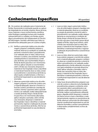 Técnico em Enfermagem
Página 10
Conhecimentos Especíﬁcos (40 questões)
21. Os curativos são realizados para o tratamento de
feridas, favorecendo à cicatrização quando na ruptura
da integridade de um tecido corpóreo. Novas técnicas,
novos materiais e novos conhecimentos cientíﬁcos
sobre ﬁsiologia e patologia humana vêm mudando
substancialmente os cuidados com feridas; porém,
alguns procedimentos são indispensáveis ao Técnico
de Enfermagem. Assinale a aﬁrmativa que indica os
procedimentos adequados para um curativo simples.
( X ) Veriﬁcar a prescrição médica e/ou de enfer-
magem; preparar o ambiente; preparar o
material; observar as condições ou estado do
paciente e orientá-lo sobre o procedimento
a ser realizado; lavar as mãos; colocar luvas;
remover o curativo, caso existente; examinar
cuidadosamente as características e condi-
ções da ferida; caso recomendado, limpar a
ferida de dentro para fora e em movimentos
rítmicos; aplicar soluções se recomendado;
cobrir a ferida caso necessário; desprezar o
material em lixo hospitalar e lavar e desinfetar
o material permanente; lavar as mãos; anotar
o procedimento e características da ferida ou
observações complementares; e informar o
proﬁssional responsável no caso de detectar
anomalias.
( ) Observar a prescrição médica e/ou de enfer-
magem; preparar o carrinho de curativo com
o material adequado; observar o horário e o
local do curativo; providenciar a bandeja de
curativo; orientar o paciente sobre o procedi-
mento a ser realizado; avaliar adequadamente
o estado da ferida; limpar a ferida de den-
tro para fora e em movimentos alternados;
aplicar soluções e pomadas; cobrir a ferida
caso necessário; desprezar o material em
lixo hospitalar e lavar e desinfetar o material
permanente; registrar a realização do procedi-
mento e características da ferida, informar ao
proﬁssional responsável no caso de detectar
anomalias.
a.
b.
( ) Lavar as mãos; seguir a prescrição médica
e/ou de enfermagem; preparar a bandeja com
o material adequado; observar as condições
ou estado do paciente e orientá-lo sobre o
procedimento a ser realizado; avaliar adequa-
damente as características e condições da
ferida; limpar a ferida de fora para dentro e
do mais sujo para o mais limpo; passar álcool
iodado na ferida; calçar luvas estéreis, cobrir
a ferida caso necessário; lavar as mãos; des-
prezar o material em lixo hospitalar e lavar e
desinfetar o material permanente; e registrar
a realização do procedimento e características
da ferida.
( ) Lavar as mãos; observar a prescrição; calçar
luvas estéreis; preparar o carrinho de curativo
com o material adequado; preparar o ambien-
te; observar o estado do paciente e orientá-lo
sobre o procedimento a ser realizado; avaliar
adequadamente a ferida utilizando uma pinça
com gaze embebida em pomada desencros-
tante; aplicar soluções e pomadas; cobrir a
ferida caso necessário; lavar as mãos; des-
prezar o material em lixo hospitalar; lavar e
desinfetar o material permanente; e informar
o proﬁssional responsável no caso de detectar
anomalias.
( ) Calçar luvas de procedimentos; preparar o pa-
cote de curativo e colocá-lo numa bandeja de
procedimentos; preparar o ambiente; orien-
tar o paciente sobre o procedimento a ser
realizado; avaliar adequadamente o estado
da ferida; realizar o procedimento utilizando
gazes e algodão estéril; desprezar o material
em lixeira comum e lavar e desinfetar o mate-
rial permanente; registrar as características da
ferida; observar a prescrição de enfermagem;
chamar o proﬁssional responsável no caso de
detectar anomalias; e anotar o procedimento
e observações complementares no livro de
ocorrências.
c.
d.
e.
 