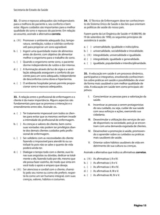 Secretaria de Estado da Saúde
Página 15
32. O sono e repouso adequados são indispensáveis
para a melhora do paciente e, seu conforto e bem
estar. Alguns cuidados são importantes para a melhor
qualidade do sono e repouso do paciente. Em relação
ao assunto, assinale a alternativa correta.
( X ) Promover o ambiente adequado (luz, tempe-
ratura, ventilação, ruídos e colchão confortá-
vel) para propiciar um sono agradável.
( ) Ingerir uma quantidade maior de alimentos
antes de dormir, com objetivo de alimentar
melhor o organismo para o trabalho do sono.
( ) Quando o organismo sente sono, o paciente
dorme independente de ruídos e dor intensa.
( ) A iluminação através de luz de vigia e a venti-
lação adequada asseguram o conforto do pa-
ciente para um sono adequado, independente
de desconfortos como dores e hipertermia.
( ) O ambiente hospitalar jamais permite propor-
cionar sono e repouso adequados.
33. A relação entre o proﬁssional de enfermagem e o
cliente é da maior importância. Alguns aspectos são
fundamentais para que se promova a interação e o
entendimento entre eles. Assinale-os.
( ) Ter tratamento impessoal com todos os clien-
tes para evitar que os mesmos venham invadir
a intimidade do proﬁssional de enfermagem.
( ) As crenças e valores do cliente, bem como
suas vontades não podem ter privilégios dian-
te dos demais clientes cuidados pelo proﬁs-
sional de enfermagem.
( ) Ser solidário com as necessidades do cliente
fazendo o impossível para atendê-lo ou sa-
tisfazê-lo pois não se sabe o quanto de vida
poderá ainda ter.
( ) Dialogar o tempo todo com o cliente, ouví-lo
nas suas angústias ou dúvidas, dedicar-se total-
mente a ele, fazendo tudo por ele, mesmo que
ele possa fazer sozinho, de modo que sinta em
você todo o apoio e amparo que deseja.
( X ) Ser atencioso e cordial com o cliente, chamá-
lo pelo seu nome ou como ele preferir, respei-
tá-lo como um ser humano integral, com suas
crenças, valores, hábitos e costumes.
a.
b.
c.
d.
e.
a.
b.
c.
d.
e.
34. O Técnico de Enfermagem deve ter conhecimen-
to do Sistema Único de Saúde e das leis que orientam
as políticas de saúde do nosso país.
Fazem parte da Lei Orgânica de Saúde nº 8.080/90, de
19 de setembro de 1990, os seguintes princípios de
assistência à saúde:
( ) universalidade, igualdade e indisciplina.
( ) universalidade, sociabilidade e imoralidade.
( X ) integralidade, universalidade e igualdade.
( ) integralidade, igualdade e generalidade.
( ) igualdade, popularidade e interdisciplinaridade.
35. A educação em saúde é um processo dinâmico,
participativo e integrativo, envolvendo conhecimen-
tos sobre práticas em saúde e possibilidades de viver
de forma mais saudável e com melhor qualidade de
vida. A educação em saúde tem como principais ob-
jetivos:
Conscientizar as pessoas para a valorização da
saúde.
Incentivar as pessoas a serem protagonistas
do seu cuidado, ou seja, cuidar de sua saúde
com seus esforços e ações, exercendo sua
cidadania.
Desestimular a utilização dos serviços de saú-
de disponíveis na sociedade, pois já se encon-
tram com uma demanda esgotada de clientes.
Desenvolver a promoção à saúde, promoven-
do o aprender sobre os cuidados ou práticas
mais saudáveis de saúde.
Orientar sobre hábitos saudáveis de vida em
detrimento de sua cultura ou crenças.
Assinale a alternativa que indica as aﬁrmativas corretas.
( X ) As aﬁrmativas I, II e IV.
( ) As aﬁrmativas I, II e V.
( ) As aﬁrmativas I, III e IV.
( ) As aﬁrmativas II, III e V.
( ) As aﬁrmativas III, IV e V.
a.
b.
c.
d.
e.
I.
II.
III.
IV.
V.
a.
b.
c.
d.
e.
 