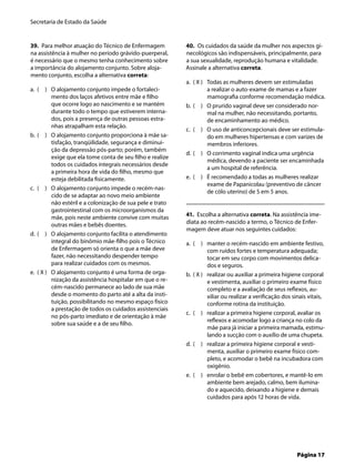 Secretaria de Estado da Saúde
Página 17
39. Para melhor atuação do Técnico de Enfermagem
na assistência à mulher no período grávido-puerperal,
é necessário que o mesmo tenha conhecimento sobre
a importância do alojamento conjunto. Sobre aloja-
mento conjunto, escolha a alternativa correta:
( ) O alojamento conjunto impede o fortaleci-
mento dos laços afetivos entre mãe e ﬁlho
que ocorre logo ao nascimento e se mantém
durante todo o tempo que estiverem interna-
dos, pois a presença de outras pessoas estra-
nhas atrapalham esta relação.
( ) O alojamento conjunto proporciona à mãe sa-
tisfação, tranqüilidade, segurança e diminui-
ção da depressão pós-parto; porém, também
exige que ela tome conta de seu ﬁlho e realize
todos os cuidados integrais necessários desde
a primeira hora de vida do ﬁlho, mesmo que
esteja debilitada ﬁsicamente.
( ) O alojamento conjunto impede o recém-nas-
cido de se adaptar ao novo meio ambiente
não estéril e a colonização de sua pele e trato
gastrointestinal com os microorganismos da
mãe, pois neste ambiente convive com muitas
outras mães e bebês doentes.
( ) O alojamento conjunto facilita o atendimento
integral do binômio mãe-ﬁlho pois o Técnico
de Enfermagem só orienta o que a mãe deve
fazer, não necessitando despender tempo
para realizar cuidados com os mesmos.
( X ) O alojamento conjunto é uma forma de orga-
nização da assistência hospitalar em que o re-
cém-nascido permanece ao lado de sua mãe
desde o momento do parto até a alta da insti-
tuição, possibilitando no mesmo espaço físico
a prestação de todos os cuidados assistenciais
no pós-parto imediato e de orientação à mãe
sobre sua saúde e a de seu ﬁlho.
a.
b.
c.
d.
e.
40. Os cuidados da saúde da mulher nos aspectos gi-
necológicos são indispensáveis, principalmente, para
a sua sexualidade, reprodução humana e vitalidade.
Assinale a alternativa correta.
( X ) Todas as mulheres devem ser estimuladas
a realizar o auto-exame de mamas e a fazer
mamograﬁa conforme recomendação médica.
( ) O prurido vaginal deve ser considerado nor-
mal na mulher, não necessitando, portanto,
de encaminhamento ao médico.
( ) O uso de anticoncepcionais deve ser estimula-
do em mulheres hipertensas e com varizes de
membros inferiores.
( ) O corrimento vaginal indica uma urgência
médica, devendo a paciente ser encaminhada
a um hospital de referência.
( ) É recomendado a todas as mulheres realizar
exame de Papanicolau (preventivo de câncer
de cólo uterino) de 5 em 5 anos.
41. Escolha a alternativa correta. Na assistência ime-
diata ao recém-nascido a termo, o Técnico de Enfer-
magem deve atuar nos seguintes cuidados:
( ) manter o recém-nascido em ambiente festivo,
com ruídos fortes e temperatura adequada;
tocar em seu corpo com movimentos delica-
dos e seguros.
( X ) realizar ou auxiliar a primeira higiene corporal
e vestimenta, auxiliar o primeiro exame físico
completo e a avaliação de seus reﬂexos, au-
xiliar ou realizar a veriﬁcação dos sinais vitais,
conforme rotina da instituição.
( ) realizar a primeira higiene corporal, avaliar os
reﬂexos e acomodar logo a criança no colo da
mãe para já iniciar a primeira mamada, estimu-
lando a sucção com o auxílio de uma chupeta.
( ) realizar a primeira higiene corporal e vesti-
menta, auxiliar o primeiro exame físico com-
pleto, e acomodar o bebê na incubadora com
oxigênio.
( ) enrolar o bebê em cobertores, e mantê-lo em
ambiente bem arejado, calmo, bem ilumina-
do e aquecido, deixando a higiene e demais
cuidados para após 12 horas de vida.
a.
b.
c.
d.
e.
a.
b.
c.
d.
e.
 