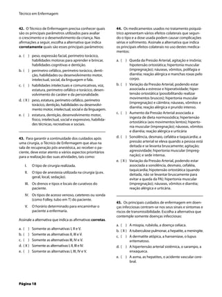 Técnico em Enfermagem
Página 18
42. O Técnico de Enfermagem precisa conhecer quais
são os principais parâmetros utilizados para avaliar
o crescimento e o desenvolvimento da criança. Nas
aﬁrmações a seguir, escolha a alternativa que indica
corretamente quais são esses principais parâmetros:
( ) peso, expressão facial, perímetro torácico,
habilidades motoras para aprender e brincar,
habilidades cognitivas e dentição.
( ) perímetro cefálico, perímetro torácico, denti-
ção, habilidades ou desenvolvimento motor,
intelectual, social, da linguagem e fala.
( ) habilidades intelectuais e comunicativas, voz,
estatura, perímetro cefálico e torácico, desen-
volvimento do caráter e da personalidade.
( X ) peso, estatura, perímetro cefálico, perímetro
torácico, dentição, habilidades ou desenvolvi-
mento motor, intelectual, social e da linguagem.
( ) estatura, dentição, desenvolvimento motor,
físico, intelectual, social e expressivo, habilida-
des técnicas, recreativas e sociais.
43. Para garantir a continuidade dos cuidados após
uma cirurgia, o Técnico de Enfermagem que atua na
sala de recuperação pós-anestésica, ao receber o pa-
ciente, deve estar atento a vários aspectos prioritários
para a realização das suas atividades, tais como:
O tipo de cirurgia realizada.
O tipo de anestesia utilizada na cirurgia (p.ex.
geral, local, sedação).
Os drenos e tipos e locais de curativos do
paciente.
Os tipos de acesso venoso, cateteres ou sonda
(como Folley, tubo em T) do paciente.
O horário determinado para encaminhar o
paciente a enfermaria.
Assinale a alternativa que indica as aﬁrmativas corretas.
( ) Somente as alternativas I, II e V.
( ) Somente as alternativas II, III e V.
( ) Somente as alternativas III, IV e V.
( X ) Somente as alternativas I, II, III e IV.
( ) Somente as alternativas I, III, IV e V.
a.
b.
c.
d.
e.
I.
II.
III.
IV.
V.
a.
b.
c.
d.
e.
44. Os medicamentos usados no tratamento psiquiá-
trico apresentam vários efeitos colaterais que segun-
do o tipo e a dose usada podem causar complicações
sérias e sofrimento. Assinale a alternativa que indica
os principais efeitos colaterais no uso destes medica-
mentos:
( ) Queda da Pressão Arterial, agitação e insônia;
hipotensão ortostática; hipertonia muscular
(impregnação); náuseas, vômitos, polifagia e
diarréia; reação alérgica e manchas roxas pelo
corpo.
( ) Variação da Pressão Arterial, podendo estar
associada a estresse e hiperatividade; hiper-
tensão ortostática (possibilitando realizar
movimentos bruscos); hipertonia muscular
(impregnação) e câimbra; náuseas, vômitos e
diarréia; reação alérgica e prurido intenso.
( ) Aumento da Pressão Arterial associada a
ingesta de dieta normossódica; hipertensão
ortostática (aos movimentos lentos); hiperto-
nia muscular (impregnação); náuseas, vômitos
e diarréia; reação alérgica e urticária
( ) Sonolência, desmaio, cefaléia e taquicardia; a
pressão arterial se eleva quando a pessoa está
deitada e se levanta bruscamente; agitação;
agressividade; hipertonia muscular (impreg-
nação); e sede intensa.
( X ) Variação da Pressão Arterial, podendo estar
associada a sonolência, desmaio, cefaléia,
taquicardia; hipotensão ortostática (quando
deitada, não se levantar bruscamente para
evitar a queda da PA); hipertonia muscular
(impregnação); náuseas, vômitos e diarréia;
reação alérgica e urticária.
45. Os principais cuidados de enfermagem em doen-
ças infecciosas centram-se nos seus sinais e sintomas e
riscos de transmissibilidade. Escolha a alternativa que
contemple somente doenças infecciosas:
( ) A miopia, rubéola, a doença celíaca.
( X ) A tuberculose pulmonar, a hepatite, a meningite.
( ) A dermatite atópica, a hanseníase, o lupus
eritematoso.
( ) A hipertensão arterial sistêmica, o sarampo, a
enxaqueca.
( ) A asma, as hepatites, o acidente vascular cere-
bral.
a.
b.
c.
d.
e.
a.
b.
c.
d.
e.
 