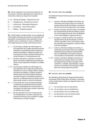 Secretaria de Estado da Saúde
Página 19
46. Outros organismos vivos provocam doenças no
ser humano. Assinale a alternativa que relaciona cor-
retamente a doença ao organismo causador.
( X ) Doença de Chagas - Trypanosoma cruzi
( ) Toxoplasmose - Schistosoma mansoni
( ) Cisticercose - Plasmodium falciparum
( ) Ascaridíase - Larvas Taenia solium
( ) Malária – Toxoplasma gondii
47. A enfermagem cirúrgica refere-se aos cuidados de
enfermagem prestados ao paciente nos períodos pré-
operatório, transoperatório e pós-operatório. Esses
cuidados visam a minimizar os riscos e reabilitá-lo o
mais rápido possível. Assinale a aﬁrmativa correta:
( ) Os principais cuidados de enfermagem no
pré-operatório de cirurgias de pequeno porte
realizadas no ambulatório dizem respeito ao
preparo psicológico, à higiene da pele e de-
mais partes do corpo, à limpeza intestinal, ao
tempo de jejum e à medicação prescrita.
( ) Quando o paciente se submete à anestesia
geral, a principal complicação que pode apre-
sentar no pós-operatório imediato é a cefaléia
intensa.
( X ) Os principais cuidados de enfermagem no
pré-operatório de cirurgias de grande porte
realizadas em centro cirúrgico dizem respeito
ao preparo psicológico, à higiene da pele e
demais partes do corpo, limpeza intestinal,
ao tempo de jejum, à retirada de próteses e
adornos, à medicação prescrita, dentre outros,
observando sempre a rotina da instituição.
( ) O Circulante tem como principal atribuição
a veriﬁcação do abastecimento de energia
elétrica, a esterilização dos instrumentos e a
montagem do quarto para receber o paciente
na volta de uma cirurgia.
( ) No pós-operatório de uma cirurgia de colu-
na vertebral deve-se manter o paciente em
posição de Sims para não comprimir a região
onde ocorreu a incisão cirúrgica.
a.
b.
c.
d.
e.
a.
b.
c.
d.
e.
48. Assinale a alternativa correta.
A Unidade de Terapia Intensiva possui como principais
ﬁnalidades:
( ) manter a vida físico-biológica do cliente, mo-
nitorando suas funções vitais com auxílio de
equipamentos de alta tecnologia, e propician-
do uma morte menos agressiva e mais segura.
( ) manter as funções vitais do cliente controladas
por equipamentos de alta tecnologia, e propi-
ciar uma assistência livre de riscos, acolhedora
e com muito diálogo e segurança técnica.
( ) recuperar a saúde do cliente com auxílio de
equipamentos de alta tecnologia e medica-
mentos especíﬁcos, bem como utilizar cuida-
dos especiais que assegurem a vida do cliente
e de seus familiares.
( ) manter a vida físico-biológica do cliente, re-
cuperando suas funções vitais com auxílio de
equipamentos de proteção individual (EPI)
para os trabalhadores da saúde e propiciar
uma assistência humanizada e não intensiva.
( X ) manter a vida físico-biológica do cliente, re-
cuperando suas funções vitais com auxílio
de equipamentos de alta tecnologia, medi-
camentos e cuidados especializados, e propi-
ciando uma assistência humanizada, acolhe-
dora e/ou menos agressiva possível.
49. Assinale a alternativa correta.
No calendário oﬁcial atual do Programa Nacional de
Imunização (PNI) do Ministério da Saúde, a vacinação
contra a tuberculose é dada nas seguintes doses e via
de aplicação:
( ) em uma dose e por via subcutânea.
( X ) em uma dose e por via intradérmica.
( ) em duas doses e por via endovenosa.
( ) em duas doses e por via intramuscular.
( ) em três doses e por via oral.
a.
b.
c.
d.
e.
a.
b.
c.
d.
e.
 