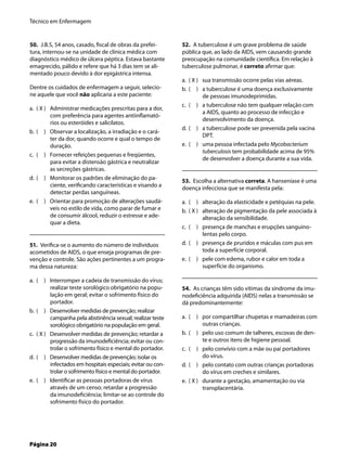 Técnico em Enfermagem
Página 20
50. J.B.S, 54 anos, casado, ﬁscal de obras da prefei-
tura, internou-se na unidade de clínica médica com
diagnóstico médico de úlcera péptica. Estava bastante
emagrecido, pálido e refere que há 3 dias tem se ali-
mentado pouco devido à dor epigástrica intensa.
Dentre os cuidados de enfermagem a seguir, selecio-
ne aquele que você não aplicaria a este paciente:
( X ) Administrar medicações prescritas para a dor,
com preferência para agentes antiinﬂamató-
rios ou esteróides e salicilatos.
( ) Observar a localização, a irradiação e o cará-
ter da dor, quando ocorre e qual o tempo de
duração.
( ) Fornecer refeições pequenas e freqüentes,
para evitar a distensão gástrica e neutralizar
as secreções gástricas.
( ) Monitorar os padrões de eliminação do pa-
ciente, veriﬁcando características e visando a
detectar perdas sanguíneas.
( ) Orientar para promoção de alterações saudá-
veis no estilo de vida, como parar de fumar e
de consumir álcool, reduzir o estresse e ade-
quar a dieta.
51. Veriﬁca-se o aumento do número de indivíduos
acometidos de AIDS, o que enseja programas de pre-
venção e controle. São ações pertinentes a um progra-
ma dessa natureza:
( ) Interromper a cadeia de transmissão do vírus;
realizar teste sorológico obrigatório na popu-
lação em geral; evitar o sofrimento físico do
portador.
( ) Desenvolver medidas de prevenção; realizar
campanha pela abstinência sexual; realizar teste
sorológico obrigatório na população em geral.
( X ) Desenvolver medidas de prevenção; retardar a
progressão da imunodeﬁciência; evitar ou con-
trolar o sofrimento físico e mental do portador.
( ) Desenvolver medidas de prevenção; isolar os
infectados em hospitais especiais; evitar ou con-
trolar o sofrimento físico e mental do portador.
( ) Identiﬁcar as pessoas portadoras de vírus
através de um censo; retardar a progressão
da imunodeﬁciência; limitar-se ao controle do
sofrimento físico do portador.
a.
b.
c.
d.
e.
a.
b.
c.
d.
e.
52. A tuberculose é um grave problema de saúde
pública que, ao lado da AIDS, vem causando grande
preocupação na comunidade cientíﬁca. Em relação à
tuberculose pulmonar, é correto aﬁrmar que:
( X ) sua transmissão ocorre pelas vias aéreas.
( ) a tuberculose é uma doença exclusivamente
de pessoas imunodeprimidas.
( ) a tuberculose não tem qualquer relação com
a AIDS, quanto ao processo de infecção e
desenvolvimento da doença.
( ) a tuberculose pode ser prevenida pela vacina
DPT.
( ) uma pessoa infectada pelo Mycobacterium
tuberculosis tem probabilidade acima de 95%
de desenvolver a doença durante a sua vida.
53. Escolha a alternativa correta. A hanseníase é uma
doença infecciosa que se manifesta pela:
( ) alteração da elasticidade e petéquias na pele.
( X ) alteração de pigmentação da pele associada à
alteração da sensibilidade.
( ) presença de manchas e erupções sanguino-
lentas pelo corpo.
( ) presença de pruridos e máculas com pus em
toda a superfície corporal.
( ) pele com edema, rubor e calor em toda a
superfície do organismo.
54. As crianças têm sido vítimas da síndrome da imu-
nodeﬁciência adquirida (AIDS) nelas a transmissão se
dá predominantemente:
( ) por compartilhar chupetas e mamadeiras com
outras crianças.
( ) pelo uso comum de talheres, escovas de den-
te e outros itens de higiene pessoal.
( ) pelo convívio com a mãe ou pai portadores
do vírus.
( ) pelo contato com outras crianças portadoras
do vírus em creches e similares.
( X ) durante a gestação, amamentação ou via
transplacentária.
a.
b.
c.
d.
e.
a.
b.
c.
d.
e.
a.
b.
c.
d.
e.
 