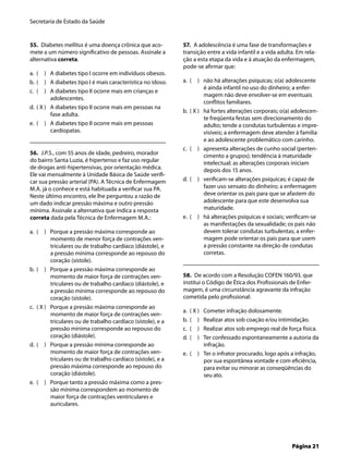 Secretaria de Estado da Saúde
Página 21
55. Diabetes mellitus é uma doença crônica que aco-
mete a um número signiﬁcativo de pessoas. Assinale a
alternativa correta.
( ) A diabetes tipo I ocorre em indivíduos obesos.
( ) A diabetes tipo I é mais característica no idoso.
( ) A diabetes tipo II ocorre mais em crianças e
adolescentes.
( X ) A diabetes tipo II ocorre mais em pessoas na
fase adulta.
( ) A diabetes tipo II ocorre mais em pessoas
cardiopatas.
56. J.P.S., com 55 anos de idade, pedreiro, morador
do bairro Santa Luzia, é hipertenso e faz uso regular
de drogas anti-hipertensivas, por orientação médica.
Ele vai mensalmente à Unidade Básica de Saúde veriﬁ-
car sua pressão arterial (PA). A Técnica de Enfermagem
M.A. já o conhece e está habituada a veriﬁcar sua PA.
Neste último encontro, ele lhe perguntou a razão de
um dado indicar pressão máxima e outro pressão
mínima. Assinale a alternativa que indica a resposta
correta dada pela Técnica de Enfermagem M.A.:
( ) Porque a pressão máxima corresponde ao
momento de menor força de contrações ven-
triculares ou de trabalho cardíaco (diástole), e
a pressão mínima corresponde ao repouso do
coração (sístole).
( ) Porque a pressão máxima corresponde ao
momento de maior força de contrações ven-
triculares ou de trabalho cardíaco (diástole), e
a pressão mínima corresponde ao repouso do
coração (sístole).
( X ) Porque a pressão máxima corresponde ao
momento de maior força de contrações ven-
triculares ou de trabalho cardíaco (sístole), e a
pressão mínima corresponde ao repouso do
coração (diástole).
( ) Porque a pressão mínima corresponde ao
momento de maior força de contrações ven-
triculares ou de trabalho cardíaco (sístole), e a
pressão máxima corresponde ao repouso do
coração (diástole).
( ) Porque tanto a pressão máxima como a pres-
são mínima correspondem ao momento de
maior força de contrações ventriculares e
auriculares.
a.
b.
c.
d.
e.
a.
b.
c.
d.
e.
57. A adolescência é uma fase de transformações e
transição entre a vida infantil e a vida adulta. Em rela-
ção a esta etapa da vida e à atuação da enfermagem,
pode-se aﬁrmar que:
( ) não há alterações psíquicas; o(a) adolescente
é ainda infantil no uso do dinheiro; a enfer-
magem não deve envolver-se em eventuais
conﬂitos familiares.
( X ) há fortes alterações corporais; o(a) adolescen-
te freqüenta festas sem direcionamento do
adulto; tende a condutas turbulentas e impre-
visíveis; a enfermagem deve atender à família
e ao adolescente problemático com carinho.
( ) apresenta alterações de cunho social (perten-
cimento a grupos); tendência à maturidade
intelectual; as alterações corporais iniciam
depois dos 15 anos.
( ) veriﬁcam-se alterações psíquicas; é capaz de
fazer uso sensato do dinheiro; a enfermagem
deve orientar os pais para que se afastem do
adolescente para que este desenvolva sua
maturidade.
( ) há alterações psíquicas e sociais; veriﬁcam-se
as manifestações da sexualidade; os pais não
devem tolerar condutas turbulentas; a enfer-
magem pode orientar os pais para que usem
a pressão constante na direção de condutas
corretas.
58. De acordo com a Resolução COFEN 160/93, que
institui o Código de Ética dos Proﬁssionais de Enfer-
magem, é uma circunstância agravante da infração
cometida pelo proﬁssional:
( X ) Cometer infração dolosamente.
( ) Realizar atos sob coação e/ou intimidação.
( ) Realizar atos sob emprego real de força física.
( ) Ter confessado espontaneamente a autoria da
infração.
( ) Ter o infrator procurado, logo após a infração,
por sua espontânea vontade e com eﬁciência,
para evitar ou minorar as conseqüências do
seu ato.
a.
b.
c.
d.
e.
a.
b.
c.
d.
e.
 