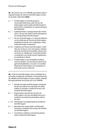 Técnico em Enfermagem
Página 22
59. De acordo com a Lei 7.498/86, que dispõe sobre a
regulamentação do exercício da Enfermagem no Bra-
sil, assinale a alternativa falsa:
( ) A Enfermagem é exercida privativa-
mente pelo Enfermeiro, pelo Técnico de
Enfermagem, pelo Auxiliar de Enfermagem e
pela Parteira, respeitados os respectivos graus
de habilitação.
( ) O planejamento e a programação das institui-
ções e serviços de saúde incluem planejamen-
to e programação de Enfermagem.
( ) Técnico de Enfermagem é o titular do diploma
ou do certiﬁcado de Técnico de Enfermagem,
expedido de acordo com a legislação e regis-
trado pelo órgão competente.
( X ) O diploma de Técnico de Enfermagem, confe-
rido por escola ou curso estrangeiro, indepen-
dente de acordo de intercâmbio cultural, não
necessita ser validado por instituição brasilei-
ra, podendo o seu titular exercer regularmen-
te a proﬁssão no Brasil.
( ) A Enfermagem e suas atividades auxiliares
somente podem ser exercidas por pessoas le-
galmente habilitadas e inscritas no Conselho
Regional de Enfermagem com jurisdição na
área onde ocorre o exercício.
60. O Técnico de Enfermagem exerce atividade de ní-
vel médio, envolvendo orientação e acompanhamento
do trabalho de Enfermagem em grau auxiliar, cabendo-
lhe especialmente, de acordo com a Lei 7.498/86:
( ) Direção do órgão de Enfermagem integrante
da estrutura básica da instituição de saúde,
pública ou privada, e cheﬁa de serviço e de
unidade de Enfermagem.
( ) Organização e direção dos serviços de
Enfermagem e de suas atividades técnicas e
auxiliares nas empresas prestadoras desses
serviços.
( X ) Participação na programação da assistência
de Enfermagem.
( ) planejamento, organização, coordenação,
execução e avaliação dos serviços de assistên-
cia de Enfermagem.
( ) Consultoria, auditoria e emissão de parecer
sobre matéria de Enfermagem.
a.
b.
c.
d.
e.
a.
b.
c.
d.
e.
 