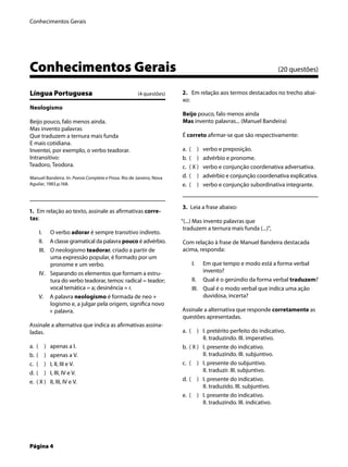 Conhecimentos Gerais
Página 4
Conhecimentos Gerais (20 questões)
Língua Portuguesa (4 questões)
Neologismo
Beijo pouco, falo menos ainda.
Mas invento palavras
Que traduzem a ternura mais funda
E mais cotidiana.
Inventei, por exemplo, o verbo teadorar.
Intransitivo:
Teadoro, Teodora.
Manuel Bandeira. In: Poesia Completa e Prosa. Rio de Janeiro, Nova
Aguilar, 1983.p.168.
1. Em relação ao texto, assinale as aﬁrmativas corre-
tas:
O verbo adorar é sempre transitivo indireto.
A classe gramatical da palavra pouco é advérbio.
O neologismo teadorar, criado a partir de
uma expressão popular, é formado por um
pronome e um verbo.
Separando os elementos que formam a estru-
tura do verbo teadorar, temos: radical = teador;
vocal temática = a; desinência = r.
A palavra neologismo é formada de neo +
logismo e, a julgar pela origem, signiﬁca novo
+ palavra.
Assinale a alternativa que indica as aﬁrmativas assina-
ladas.
( ) apenas a I.
( ) apenas a V.
( ) I, II, III e V.
( ) I, III, IV e V.
( X ) II, III, IV e V.
I.
II.
III.
IV.
V.
a.
b.
c.
d.
e.
2. Em relação aos termos destacados no trecho abai-
xo:
Beijo pouco, falo menos ainda
Mas invento palavras... (Manuel Bandeira)
É correto aﬁrmar-se que são respectivamente:
( ) verbo e preposição.
( ) advérbio e pronome.
( X ) verbo e conjunção coordenativa adversativa.
( ) advérbio e conjunção coordenativa explicativa.
( ) verbo e conjunção subordinativa integrante.
3. Leia a frase abaixo:
“(...) Mas invento palavras que
traduzem a ternura mais funda (...)”,
Com relação à frase de Manuel Bandeira destacada
acima, responda:
Em que tempo e modo está a forma verbal
invento?
Qual é o gerúndio da forma verbal traduzem?
Qual é o modo verbal que indica uma ação
duvidosa, incerta?
Assinale a alternativa que responde corretamente as
questões apresentadas.
( ) I. pretérito perfeito do indicativo.
II. traduzindo. III. imperativo.
( X ) I. presente do indicativo.
II. traduzindo. III. subjuntivo.
( ) I. presente do subjuntivo.
II. traduzir. III. subjuntivo.
( ) I. presente do indicativo.
II. traduzido. III. subjuntivo.
( ) I. presente do indicativo.
II. traduzindo. III. indicativo.
a.
b.
c.
d.
e.
I.
II.
III.
a.
b.
c.
d.
e.
 