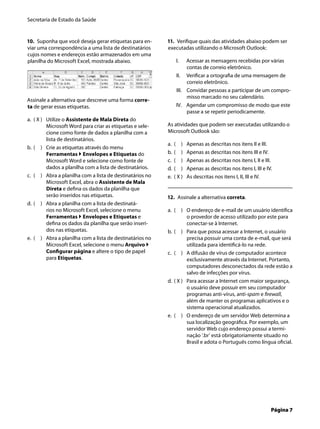 Secretaria de Estado da Saúde
Página 7
10. Suponha que você deseja gerar etiquetas para en-
viar uma correspondência a uma lista de destinatários
cujos nomes e endereços estão armazenados em uma
planilha do Microsoft Excel, mostrada abaixo.
Assinale a alternativa que descreve uma forma corre-
ta de gerar essas etiquetas.
( X ) Utilize o Assistente de Mala Direta do
Microsoft Word para criar as etiquetas e sele-
cione como fonte de dados a planilha com a
lista de destinatários.
( ) Crie as etiquetas através do menu
Ferramentas  Envelopes e Etiquetas do
Microsoft Word e selecione como fonte de
dados a planilha com a lista de destinatários.
( ) Abra a planilha com a lista de destinatários no
Microsoft Excel, abra o Assistente de Mala
Direta e deﬁna os dados da planilha que
serão inseridos nas etiquetas.
( ) Abra a planilha com a lista de destinatá-
rios no Microsoft Excel, selecione o menu
Ferramentas  Envelopes e Etiquetas e
deﬁna os dados da planilha que serão inseri-
dos nas etiquetas.
( ) Abra a planilha com a lista de destinatários no
Microsoft Excel, selecione o menu Arquivo 
Conﬁgurar página e altere o tipo de papel
para Etiquetas.
a.
b.
c.
d.
e.
11. Veriﬁque quais das atividades abaixo podem ser
executadas utilizando o Microsoft Outlook:
Acessar as mensagens recebidas por várias
contas de correio eletrônico.
Veriﬁcar a ortograﬁa de uma mensagem de
correio eletrônico.
Convidar pessoas a participar de um compro-
misso marcado no seu calendário.
Agendar um compromisso de modo que este
passe a se repetir periodicamente.
As atividades que podem ser executadas utilizando o
Microsoft Outlook são:
( ) Apenas as descritas nos itens II e III.
( ) Apenas as descritas nos itens III e IV.
( ) Apenas as descritas nos itens I, II e III.
( ) Apenas as descritas nos itens I, III e IV.
( X ) As descritas nos itens I, II, III e IV.
12. Assinale a alternativa correta.
( ) O endereço de e-mail de um usuário identiﬁca
o provedor de acesso utilizado por este para
conectar-se à Internet.
( ) Para que possa acessar a Internet, o usuário
precisa possuir uma conta de e-mail, que será
utilizada para identiﬁcá-lo na rede.
( ) A difusão de vírus de computador acontece
exclusivamente através da Internet. Portanto,
computadores desconectados da rede estão a
salvo de infecções por vírus.
( X ) Para acessar a Internet com maior segurança,
o usuário deve possuir em seu computador
programas anti-vírus, anti-spam e ﬁrewall,
além de manter os programas aplicativos e o
sistema operacional atualizados.
( ) O endereço de um servidor Web determina a
sua localização geográﬁca. Por exemplo, um
servidor Web cujo endereço possui a termi-
nação ‘.br’ está obrigatoriamente situado no
Brasil e adota o Português como língua oﬁcial.
I.
II.
III.
IV.
a.
b.
c.
d.
e.
a.
b.
c.
d.
e.
 