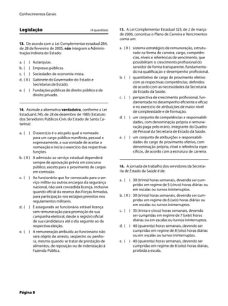 Conhecimentos Gerais
Página 8
Legislação (4 questões)
13. De acordo com a Lei Complementar estadual 284,
de 28 de fevereiro de 2005, não integram a Adminis-
tração Indireta do Estado:
( ) Autarquias.
( ) Empresas públicas.
( ) Sociedades de economia mista.
( X ) Gabinete do Governador do Estado e
Secretarias de Estado.
( ) Fundações públicas de direito público e de
direito privado.
14. Assinale a alternativa verdadeira, conforme a Lei
Estadual 6.745, de 28 de dezembro de 1985 (Estatuto
dos Servidores Públicos Civis do Estado de Santa Ca-
tarina):
( ) O exercício é o ato pelo qual o nomeado
para um cargo público manifesta, pessoal e
expressamente, a sua vontade de aceitar a
nomeação e inicia o exercício das respectivas
funções.
( X ) A admissão ao serviço estadual dependerá
sempre de aprovação prévia em concurso
público, exceto para o provimento de cargos
em comissão.
( ) Ao funcionário que for convocado para o ser-
viço militar ou outros encargos da segurança
nacional, não será concedida licença, inclusive
quando oﬁcial da reserva das Forças Armadas,
para participação nos estágios previstos nos
regulamentos militares.
( ) É assegurada ao funcionário estável licença
sem remuneração para promoção de sua
campanha eleitoral, desde o registro oﬁcial
de sua candidatura até o dia seguinte ao da
respectiva eleição.
( ) A remuneração atribuída ao funcionário não
será objeto de arresto, seqüestro ou penho-
ra, mesmo quando se tratar de prestação de
alimentos, de reposição ou de indenização à
Fazenda Pública.
a.
b.
c.
d.
e.
a.
b.
c.
d.
e.
15. A Lei Complementar Estadual 323, de 2 de março
de 2006, conceitua o Plano de Carreira e Vencimentos
como um:
( X ) sistema estratégico de remuneração, estrutu-
rado na forma de carreira, cargo, competên-
cias, níveis e referências de vencimento, que
possibilitam o crescimento proﬁssional do
servidor de forma transparente, fundamenta-
do na qualiﬁcação e desempenho proﬁssional.
( ) quantitativo de cargo de provimento efetivo
com as respectivas competências, deﬁnidos
de acordo com as necessidades da Secretaria
de Estado da Saúde.
( ) perspectiva de crescimento proﬁssional, fun-
damentada no desempenho eﬁciente e eﬁcaz
e no exercício de atribuições de maior nível
de complexidade e de formação.
( ) um conjunto de competências e responsabili-
dades, com denominação própria e remune-
ração paga pelo erário, integrante do Quadro
de Pessoal da Secretaria de Estado da Saúde.
( ) um conjunto de atribuições e responsabili-
dades do cargo de provimento efetivo, com
denominação própria, nível e referência espe-
cíﬁcos, de acordo com a estrutura de carreira.
16. A jornada de trabalho dos servidores da Secreta-
ria de Estado da Saúde é de:
( ) 30 (trinta) horas semanais, devendo ser cum-
pridas em regime de 5 (cinco) horas diárias ou
em escalas ou turnos ininterruptos.
( X ) 30 (trinta) horas semanais, devendo ser cum-
pridas em regime de 6 (seis) horas diárias ou
em escalas ou turnos ininterruptos.
( ) 35 (trinta e cinco) horas semanais, devendo
ser cumpridas em regime de 7 (sete) horas
diárias ou em escalas ou turnos ininterruptos.
( ) 40 (quarenta) horas semanais, devendo ser
cumpridas em regime de 8 (oito) horas diárias
ou em escalas ou turnos ininterruptos.
( ) 40 (quarenta) horas semanais, devendo ser
cumpridas em regime de 8 (oito) horas diárias,
proibida a escala.
a.
b.
c.
d.
e.
a.
b.
c.
d.
e.
 