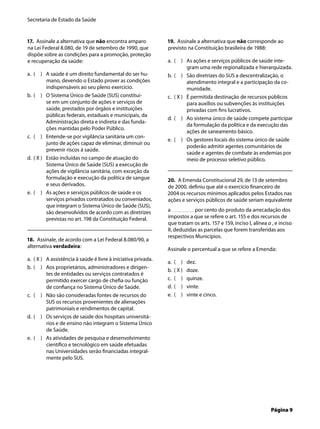 Secretaria de Estado da Saúde
Página 9
17. Assinale a alternativa que não encontra amparo
na Lei Federal 8.080, de 19 de setembro de 1990, que
dispõe sobre as condições para a promoção, proteção
e recuperação da saúde:
( ) A saúde é um direito fundamental do ser hu-
mano, devendo o Estado prover as condições
indispensáveis ao seu pleno exercício.
( ) O Sistema Único de Saúde (SUS) constitui-
se em um conjunto de ações e serviços de
saúde, prestados por órgãos e instituições
públicas federais, estaduais e municipais, da
Administração direta e indireta e das funda-
ções mantidas pelo Poder Público.
( ) Entende-se por vigilância sanitária um con-
junto de ações capaz de eliminar, diminuir ou
prevenir riscos à saúde.
( X ) Estão incluídas no campo de atuação do
Sistema Único de Saúde (SUS) a execução de
ações de vigilância sanitária, com exceção da
formulação e execução da política de sangue
e seus derivados.
( ) As ações e serviços públicos de saúde e os
serviços privados contratados ou conveniados,
que integram o Sistema Único de Saúde (SUS),
são desenvolvidos de acordo com as diretrizes
previstas no art. 198 da Constituição Federal.
18. Assinale, de acordo com a Lei Federal 8.080/90, a
alternativa verdadeira:
( X ) A assistência à saúde é livre à iniciativa privada.
( ) Aos proprietários, administradores e dirigen-
tes de entidades ou serviços contratados é
permitido exercer cargo de cheﬁa ou função
de conﬁança no Sistema Único de Saúde.
( ) Não são consideradas fontes de recursos do
SUS os recursos provenientes de alienações
patrimoniais e rendimentos de capital.
( ) Os serviços de saúde dos hospitais universitá-
rios e de ensino não integram o Sistema Único
de Saúde.
( ) As atividades de pesquisa e desenvolvimento
cientíﬁco e tecnológico em saúde efetuadas
nas Universidades serão ﬁnanciadas integral-
mente pelo SUS.
a.
b.
c.
d.
e.
a.
b.
c.
d.
e.
19. Assinale a alternativa que não corresponde ao
previsto na Constituição brasileira de 1988:
( ) As ações e serviços públicos de saúde inte-
gram uma rede regionalizada e hierarquizada.
( ) São diretrizes do SUS a descentralização, o
atendimento integral e a participação da co-
munidade.
( X ) É permitida destinação de recursos públicos
para auxílios ou subvenções às instituições
privadas com ﬁns lucrativos.
( ) Ao sistema único de saúde compete participar
da formulação da política e da execução das
ações de saneamento básico.
( ) Os gestores locais do sistema único de saúde
poderão admitir agentes comunitários de
saúde e agentes de combate às endemias por
meio de processo seletivo público.
20. A Emenda Constitucional 29, de 13 de setembro
de 2000, deﬁniu que até o exercício ﬁnanceiro de
2004 os recursos mínimos aplicados pelos Estados nas
ações e serviços públicos de saúde seriam equivalente
a por cento do produto da arrecadação dos
impostos a que se refere o art. 155 e dos recursos de
que tratam os arts. 157 e 159, inciso I, alínea a , e inciso
II, deduzidas as parcelas que forem transferidas aos
respectivos Municípios.
Assinale o percentual a que se refere a Emenda:
( ) dez.
( X ) doze.
( ) quinze.
( ) vinte.
( ) vinte e cinco.
a.
b.
c.
d.
e.
a.
b.
c.
d.
e.
 
