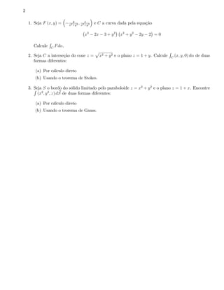 2

                                  y
    1. Seja F (x; y) =                ; x
                               x2 +y 2 x2 +y 2
                                                 e C a curva dada pela equação

                                          x2     2x     3 + y2   x2 + y 2   2y   2 =0
                R
      Calcule       C
                        Fd .
                                                 p                                            R
    2. Seja C a interseção do cone z =                x2 + y 2 e o plano z = 1 + y. Calcule       C
                                                                                                      (x; y; 0) d de duas
       formas diferentes:

       (a) Por cálculo direto
       (b) Usando o teorema de Stokes.

       Seja S o bordo do sólido limitado pelo paraboloide z = x2 + y 2 e o plano z = 1 + x. Encontre
    3. R
                         ~
         (x2 ; y 2 ; z) dS de duas formas diferentes:

       (a) Por cálculo direto
       (b) Usando o teorema de Gauss.
 