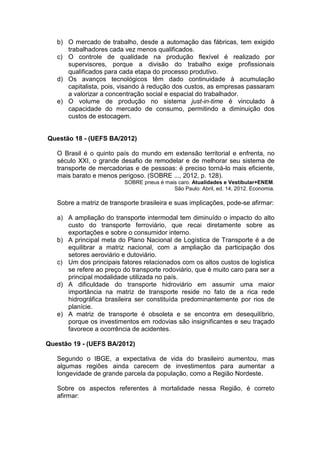 b) O mercado de trabalho, desde a automação das fábricas, tem exigido
      trabalhadores cada vez menos qualificados.
   c) O controle de qualidade na produção flexível é realizado por
      supervisores, porque a divisão do trabalho exige profissionais
      qualificados para cada etapa do processo produtivo.
   d) Os avanços tecnológicos têm dado continuidade à acumulação
      capitalista, pois, visando à redução dos custos, as empresas passaram
      a valorizar a concentração social e espacial do trabalhador.
   e) O volume de produção no sistema just-in-time é vinculado à
      capacidade do mercado de consumo, permitindo a diminuição dos
      custos de estocagem.


Questão 18 - (UEFS BA/2012)

   O Brasil é o quinto país do mundo em extensão territorial e enfrenta, no
   século XXI, o grande desafio de remodelar e de melhorar seu sistema de
   transporte de mercadorias e de pessoas: é preciso torná-lo mais eficiente,
   mais barato e menos perigoso. (SOBRE ..., 2012, p. 128).
                          SOBRE pneus é mais caro. Atualidades e Vestibular+ENEM.
                                           São Paulo: Abril, ed. 14, 2012. Economia.

   Sobre a matriz de transporte brasileira e suas implicações, pode-se afirmar:

   a) A ampliação do transporte intermodal tem diminuído o impacto do alto
      custo do transporte ferroviário, que recai diretamente sobre as
      exportações e sobre o consumidor interno.
   b) A principal meta do Plano Nacional de Logística de Transporte é a de
      equilibrar a matriz nacional, com a ampliação da participação dos
      setores aeroviário e dutoviário.
   c) Um dos principais fatores relacionados com os altos custos de logística
      se refere ao preço do transporte rodoviário, que é muito caro para ser a
      principal modalidade utilizada no país.
   d) A dificuldade do transporte hidroviário em assumir uma maior
      importância na matriz de transporte reside no fato de a rica rede
      hidrográfica brasileira ser constituída predominantemente por rios de
      planície.
   e) A matriz de transporte é obsoleta e se encontra em desequilíbrio,
      porque os investimentos em rodovias são insignificantes e seu traçado
      favorece a ocorrência de acidentes.

Questão 19 - (UEFS BA/2012)

   Segundo o IBGE, a expectativa de vida do brasileiro aumentou, mas
   algumas regiões ainda carecem de investimentos para aumentar a
   longevidade de grande parcela da população, como a Região Nordeste.

   Sobre os aspectos referentes à mortalidade nessa Região, é correto
   afirmar:
 