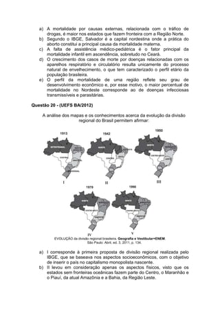 a) A mortalidade por causas externas, relacionada com o tráfico de
      drogas, é maior nos estados que fazem fronteira com a Região Norte.
   b) Segundo o IBGE, Salvador é a capital nordestina onde a prática do
      aborto constitui a principal causa da mortalidade materna.
   c) A falta de assistência médico-pediátrica é o fator principal da
      mortalidade infantil em ascendência, sobretudo no Ceará.
   d) O crescimento dos casos de morte por doenças relacionadas com os
      aparelhos respiratório e circulatório resulta unicamente do processo
      natural de envelhecimento, o que tem caracterizado o perfil etário da
      população brasileira.
   e) O perfil da mortalidade de uma região reflete seu grau de
      desenvolvimento econômico e, por esse motivo, o maior percentual de
      mortalidade no Nordeste corresponde ao de doenças infecciosas
      transmissíveis e parasitárias.

Questão 20 - (UEFS BA/2012)

    A análise dos mapas e os conhecimentos acerca da evolução da divisão
                     regional do Brasil permitem afirmar:




          EVOLUÇÃO da divisão regional brasileira. Geografia e Vestibular+ENEM.
                            São Paulo: Abril, ed. 3, 2011, p. 134.

   a) I corresponde à primeira proposta de divisão regional realizada pelo
      IBGE, que se baseava nos aspectos socioeconômicos, com o objetivo
      de inserir o país no capitalismo monopolista nascente.
   b) II levou em consideração apenas os aspectos físicos, visto que os
      estados sem fronteiras oceânicas fazem parte do Centro, o Maranhão e
      o Piauí, da atual Amazônia e a Bahia, da Região Leste.
 