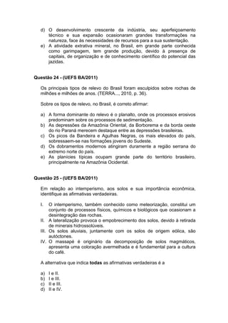 d) O desenvolvimento crescente da indústria, seu aperfeiçoamento
     técnico e sua expansão ocasionaram grandes transformações na
     natureza, face às necessidades de recursos para a sua sustentação.
  e) A atividade extrativa mineral, no Brasil, em grande parte conhecida
     como garimpagem, tem grande produção, devido à presença de
     capitais, de organização e de conhecimento científico do potencial das
     jazidas.


Questão 24 - (UEFS BA/2011)

  Os principais tipos de relevo do Brasil foram esculpidos sobre rochas de
  milhões e milhões de anos. (TERRA..., 2010, p. 36).

  Sobre os tipos de relevo, no Brasil, é correto afirmar:

  a) A forma dominante do relevo é o planalto, onde os processos erosivos
     predominam sobre os processos de sedimentação.
  b) As depressões da Amazônia Oriental, da Borborema e da borda oeste
     do rio Paraná merecem destaque entre as depressões brasileiras.
  c) Os picos da Bandeira e Agulhas Negras, os mais elevados do país,
     sobressaem-se nas formações jovens do Sudeste.
  d) Os dobramentos modernos atingiram duramente a região serrana do
     extremo norte do país.
  e) As planícies típicas ocupam grande parte do território brasileiro,
     principalmente na Amazônia Ocidental.


Questão 25 - (UEFS BA/2011)

  Em relação ao intemperismo, aos solos e sua importância econômica,
  identifique as afirmativas verdadeiras.

  I.   O intemperismo, também conhecido como meteorização, constitui um
       conjunto de processos físicos, químicos e biológicos que ocasionam a
       desintegração das rochas.
  II. A lateralização provoca o empobrecimento dos solos, devido à retirada
       de minerais hidrossolúveis.
  III. Os solos aluviais, juntamente com os solos de origem eólica, são
       autóctones.
  IV. O massapé é originário da decomposição de solos magmáticos,
       apresenta uma coloração avermelhada e é fundamental para a cultura
       do café.

  A alternativa que indica todas as afirmativas verdadeiras é a

  a)   I e II.
  b)   I e III.
  c)   II e III.
  d)   II e IV.
 