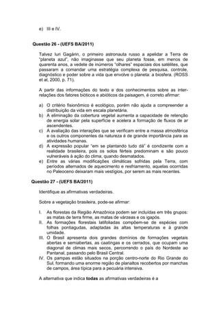 e) III e IV.


Questão 26 - (UEFS BA/2011)

   Talvez Iuri Gagárin, o primeiro astronauta russo a apelidar a Terra de
   “planeta azul”, não imaginasse que seu planeta fosse, em menos de
   quarenta anos, a vedete de inúmeros “olhares” espaciais dos satélites, que
   passaram a comandar uma estratégia complexa de pesquisa, controle,
   diagnóstico e poder sobre a vida que envolve o planeta: a biosfera. (ROSS
   et al, 2000, p. 71).

   A partir das informações do texto e dos conhecimentos sobre as inter-
   relações dos fatores bióticos e abióticos da paisagem, é correto afirmar:

   a) O critério fisionômico é ecológico, porém não ajuda a compreender a
      distribuição da vida em escala planetária.
   b) A eliminação da cobertura vegetal aumenta a capacidade de retenção
      de energia solar pela superfície e acelera a formação de fluxos de ar
      ascendentes.
   c) A avaliação das interações que se verificam entre a massa atmosférica
      e os outros componentes da natureza é de grande importância para as
      atividades humanas.
   d) A expressão popular “em se plantando tudo dá” é condizente com a
      realidade brasileira, pois os solos férteis predominam e são pouco
      vulneráveis à ação do clima, quando desmatados.
   e) Entre as várias modificações climáticas sofridas pela Terra, com
      períodos alternados de aquecimento e resfriamento, aquelas ocorridas
      no Paleoceno deixaram mais vestígios, por serem as mais recentes.

Questão 27 - (UEFS BA/2011)

   Identifique as afirmativas verdadeiras.

   Sobre a vegetação brasileira, pode-se afirmar:

   I.   As florestas da Região Amazônica podem ser incluídas em três grupos:
        as matas de terra firme, as matas de várzeas e os igapós.
   II. As formações florestais latifoliadas compõem-se de espécies com
        folhas pontiagudas, adaptadas às altas temperaturas e à grande
        umidade.
   III. O Brasil apresenta dois grandes domínios de formações vegetais
        abertas e semiabertas, as caatingas e os cerrados, que ocupam uma
        diagonal de climas mais secos, percorrendo o país do Nordeste ao
        Pantanal, passando pelo Brasil Central.
   IV. Os pampas estão situados na porção centro-norte do Rio Grande do
        Sul, formando uma enorme região de planaltos recobertos por manchas
        de campos, área típica para a pecuária intensiva.

   A alternativa que indica todas as afirmativas verdadeiras é a
 