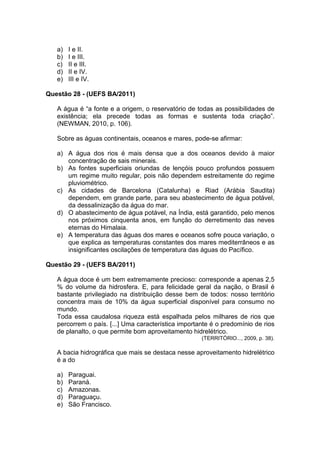 a)   I e II.
   b)   I e III.
   c)   II e III.
   d)   II e IV.
   e)   III e IV.

Questão 28 - (UEFS BA/2011)

   A água é “a fonte e a origem, o reservatório de todas as possibilidades de
   existência; ela precede todas as formas e sustenta toda criação”.
   (NEWMAN, 2010, p. 106).

   Sobre as águas continentais, oceanos e mares, pode-se afirmar:

   a) A água dos rios é mais densa que a dos oceanos devido à maior
      concentração de sais minerais.
   b) As fontes superficiais oriundas de lençóis pouco profundos possuem
      um regime muito regular, pois não dependem estreitamente do regime
      pluviométrico.
   c) As cidades de Barcelona (Catalunha) e Riad (Arábia Saudita)
      dependem, em grande parte, para seu abastecimento de água potável,
      da dessalinização da água do mar.
   d) O abastecimento de água potável, na Índia, está garantido, pelo menos
      nos próximos cinquenta anos, em função do derretimento das neves
      eternas do Himalaia.
   e) A temperatura das águas dos mares e oceanos sofre pouca variação, o
      que explica as temperaturas constantes dos mares mediterrâneos e as
      insignificantes oscilações de temperatura das águas do Pacífico.

Questão 29 - (UEFS BA/2011)

   A água doce é um bem extremamente precioso: corresponde a apenas 2,5
   % do volume da hidrosfera. E, para felicidade geral da nação, o Brasil é
   bastante privilegiado na distribuição desse bem de todos: nosso território
   concentra mais de 10% da água superficial disponível para consumo no
   mundo.
   Toda essa caudalosa riqueza está espalhada pelos milhares de rios que
   percorrem o país. [...] Uma característica importante é o predomínio de rios
   de planalto, o que permite bom aproveitamento hidrelétrico.
                                                     (TERRITÓRIO..., 2009, p. 38).

   A bacia hidrográfica que mais se destaca nesse aproveitamento hidrelétrico
   é a do

   a)   Paraguai.
   b)   Paraná.
   c)   Amazonas.
   d)   Paraguaçu.
   e)   São Francisco.
 