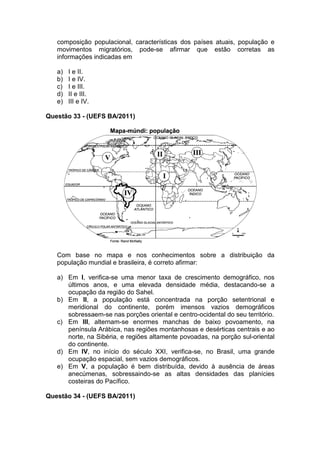 composição populacional, características dos países atuais, população e
   movimentos migratórios, pode-se afirmar que estão corretas as
   informações indicadas em

   a)   I e II.
   b)   I e IV.
   c)   I e III.
   d)   II e III.
   e)   III e IV.

Questão 33 - (UEFS BA/2011)




   Com base no mapa e nos conhecimentos sobre a distribuição da
   população mundial e brasileira, é correto afirmar:

   a) Em I, verifica-se uma menor taxa de crescimento demográfico, nos
      últimos anos, e uma elevada densidade média, destacando-se a
      ocupação da região do Sahel.
   b) Em II, a população está concentrada na porção setentrional e
      meridional do continente, porém imensos vazios demográficos
      sobressaem-se nas porções oriental e centro-ocidental do seu território.
   c) Em III, alternam-se enormes manchas de baixo povoamento, na
      península Arábica, nas regiões montanhosas e desérticas centrais e ao
      norte, na Sibéria, e regiões altamente povoadas, na porção sul-oriental
      do continente.
   d) Em IV, no início do século XXI, verifica-se, no Brasil, uma grande
      ocupação espacial, sem vazios demográficos.
   e) Em V, a população é bem distribuída, devido à ausência de áreas
      anecúmenas, sobressaindo-se as altas densidades das planícies
      costeiras do Pacífico.

Questão 34 - (UEFS BA/2011)
 