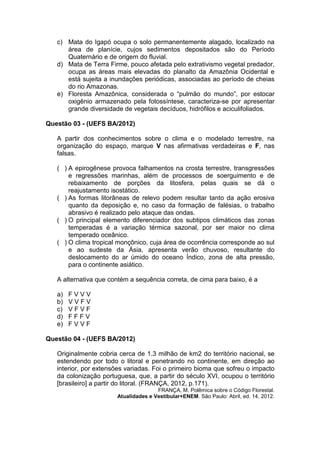 c) Mata do Igapó ocupa o solo permanentemente alagado, localizado na
      área de planície, cujos sedimentos depositados são do Período
      Quaternário e de origem do fluvial.
   d) Mata de Terra Firme, pouco afetada pelo extrativismo vegetal predador,
      ocupa as áreas mais elevadas do planalto da Amazônia Ocidental e
      está sujeita a inundações periódicas, associadas ao período de cheias
      do rio Amazonas.
   e) Floresta Amazônica, considerada o “pulmão do mundo”, por estocar
      oxigênio armazenado pela fotossíntese, caracteriza-se por apresentar
      grande diversidade de vegetais decíduos, hidrófilos e aciculifoliados.

Questão 03 - (UEFS BA/2012)

   A partir dos conhecimentos sobre o clima e o modelado terrestre, na
   organização do espaço, marque V nas afirmativas verdadeiras e F, nas
   falsas.

   ( ) A epirogênese provoca falhamentos na crosta terrestre, transgressões
       e regressões marinhas, além de processos de soerguimento e de
       rebaixamento de porções da litosfera, pelas quais se dá o
       reajustamento isostático.
   ( ) As formas litorâneas de relevo podem resultar tanto da ação erosiva
       quanto da deposição e, no caso da formação de falésias, o trabalho
       abrasivo é realizado pelo ataque das ondas.
   ( ) O principal elemento diferenciador dos subtipos climáticos das zonas
       temperadas é a variação térmica sazonal, por ser maior no clima
       temperado oceânico.
   ( ) O clima tropical monçônico, cuja área de ocorrência corresponde ao sul
       e ao sudeste da Ásia, apresenta verão chuvoso, resultante do
       deslocamento do ar úmido do oceano Índico, zona de alta pressão,
       para o continente asiático.

   A alternativa que contém a sequência correta, de cima para baixo, é a

   a)   FVVV
   b)   VVFV
   c)   VFVF
   d)   FFFV
   e)   FVVF

Questão 04 - (UEFS BA/2012)

   Originalmente cobria cerca de 1.3 milhão de km2 do território nacional, se
   estendendo por todo o litoral e penetrando no continente, em direção ao
   interior, por extensões variadas. Foi o primeiro bioma que sofreu o impacto
   da colonização portuguesa, que, a partir do século XVI, ocupou o território
   [brasileiro] a partir do litoral. (FRANÇA, 2012, p.171).
                                      FRANÇA, M. Polêmica sobre o Código Florestal.
                       Atualidades e Vestibular+ENEM. São Paulo: Abril, ed. 14, 2012.
 