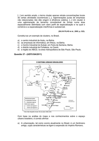 [...] em sentido amplo, o termo cluster apenas retrata concentrações locais
   de certas atividades econômicas [...]. Aglomerações puras de empresas
   não relacionadas não dão origem à eficiência coletiva. [...] Um cluster é
   uma aglomeração de tamanho considerável de firmas numa área
   espacialmente delimitada com claro perfil de especialização e na qual o
   comércio e a especialização interfirmas é substancial.

                                                 (SILVA FILHO et al., 2005, p. 323).

   Constitui-se um exemplo de clusters, no Brasil,

   a)   o centro industrial de Aratu, na Bahia.
   b)   as empresas de informática, em Ilhéus, na Bahia.
   c)   o Centro Industrial do Subaé, em Feira de Santana, Bahia.
   d)   o distrito industrial de Fortaleza, no Ceará.
   e)   a região do ABCD, na área metropolitana de São Paulo, São Paulo.

Questão 37 - (UEFS BA/2011)




   Com base na análise do mapa e nos conhecimentos sobre o espaço
   urbano brasileiro, é correto afirmar:

   a) A urbanização, tal como ocorre atualmente no Brasil, é um fenômeno
      antigo, cujas características se ligam à expansão do Império Romano.
 