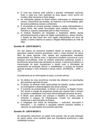 b) O nível dos oceanos está subindo e grandes metrópoles nacionais
      ficam a cada ano mais expostas às suas águas, como ocorre em
      Curitiba, Belo Horizonte e Porto Alegre.
   c) As metrópoles globais do Brasil exibem sobrecarga na infraestrutura
      urbana, crescimento das favelas, da violência e da criminalidade, além
      de outros problemas sociais e ambientais.
   d) A conurbação só envolve grandes cidades ou áreas metropolitanas e,
      dessa forma, não existe conurbação entre cidades menores, como
      Petrolina e Juazeiro (separadas pelo rio São Francisco).
   e) O Instituto Brasileiro de Geografia e Estatística (IBGE) decide
      administrativamente a figura da região metropolitana e, dessa maneira,
      o Estado de São Paulo tem uma região metropolitana em torno da
      capital, e Santa Catarina só possui a Região Metropolitana do Vale do
      Itajaí.

Questão 38 - (UEFS BA/2011)

   Um dos pilares da economia brasileira desde os tempos coloniais, a
   agricultura ostenta números grandiosos, como o maior produtor de vários
   itens da pauta agrícola, mas, apesar dos espetaculares resultados
   apresentados nos últimos anos, a agricultura brasileira encontra-se numa
   perigosa encruzilhada, onde se avistam potenciais problemas sociais e
   econômicos decorrentes das atividades do campo. A estrutura fundiária e a
   mecanização do setor impulsionam o êxodo rural; a dificuldade de
   escoamento da produção diminui a rentabilidade; o avanço da fronteira
   agrícola ameaça o meio ambiente e tantos outros. (AVANÇOS..., 2009, p.
   117).

   Considerando-se as informações do texto, é correto afirmar:

   a) Os efeitos da crise econômica mundial não afetaram as exportações
      dos produtos agrícolas do país.
   b) O campo, ao oferecer maior oportunidade de trabalho, acabou atraindo
      os empregados e desempregados das áreas urbanas.
   c) O aumento da produtividade, no Brasil, só ocorreu na Região Centro-
      Sul, devido à criação de programas sociais que visaram fixar o homem
      no campo e estabelecer uma maior democratização da posse da terra.
   d) O Brasil, para atender aos avanços e desafios do campo, precisa
      enfrentar o colapso da infraestrutura, investir em educação e
      modernizar a administração do Estado.
   e) A integração dos meios de transportes — rodoviário, ferroviário e
      hidroviário — ao moderno e equipado sistema portuário facilitou e
      valorizou as exportações dos produtos agrícolas.

Questão 39 - (UEFS BA/2011)

   Os transportes assumiram um papel muito grande, não só pela utilização
   de vários meios, como também pela sua importância econômica e pela
   mobilidade humana.
 
