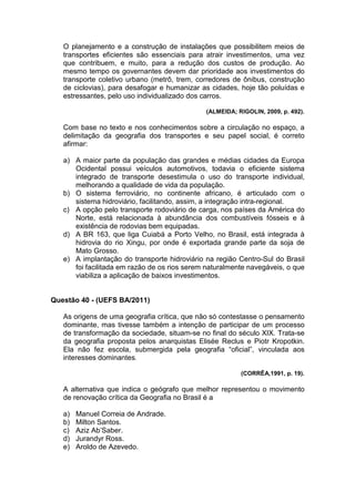O planejamento e a construção de instalações que possibilitem meios de
   transportes eficientes são essenciais para atrair investimentos, uma vez
   que contribuem, e muito, para a redução dos custos de produção. Ao
   mesmo tempo os governantes devem dar prioridade aos investimentos do
   transporte coletivo urbano (metrô, trem, corredores de ônibus, construção
   de ciclovias), para desafogar e humanizar as cidades, hoje tão poluídas e
   estressantes, pelo uso individualizado dos carros.

                                              (ALMEIDA; RIGOLIN, 2009, p. 492).

   Com base no texto e nos conhecimentos sobre a circulação no espaço, a
   delimitação da geografia dos transportes e seu papel social, é correto
   afirmar:

   a) A maior parte da população das grandes e médias cidades da Europa
      Ocidental possui veículos automotivos, todavia o eficiente sistema
      integrado de transporte desestimula o uso do transporte individual,
      melhorando a qualidade de vida da população.
   b) O sistema ferroviário, no continente africano, é articulado com o
      sistema hidroviário, facilitando, assim, a integração intra-regional.
   c) A opção pelo transporte rodoviário de carga, nos países da América do
      Norte, está relacionada à abundância dos combustíveis fósseis e à
      existência de rodovias bem equipadas.
   d) A BR 163, que liga Cuiabá a Porto Velho, no Brasil, está integrada à
      hidrovia do rio Xingu, por onde é exportada grande parte da soja de
      Mato Grosso.
   e) A implantação do transporte hidroviário na região Centro-Sul do Brasil
      foi facilitada em razão de os rios serem naturalmente navegáveis, o que
      viabiliza a aplicação de baixos investimentos.


Questão 40 - (UEFS BA/2011)

   As origens de uma geografia crítica, que não só contestasse o pensamento
   dominante, mas tivesse também a intenção de participar de um processo
   de transformação da sociedade, situam-se no final do século XIX. Trata-se
   da geografia proposta pelos anarquistas Elisée Reclus e Piotr Kropotkin.
   Ela não fez escola, submergida pela geografia “oficial”, vinculada aos
   interesses dominantes.

                                                         (CORRÊA,1991, p. 19).

   A alternativa que indica o geógrafo que melhor representou o movimento
   de renovação crítica da Geografia no Brasil é a

   a)   Manuel Correia de Andrade.
   b)   Milton Santos.
   c)   Aziz Ab’Saber.
   d)   Jurandyr Ross.
   e)   Aroldo de Azevedo.
 