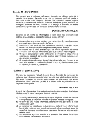 Questão 41 - (UEFS BA/2011)

   No começo era a natureza selvagem, formada por objetos naturais e
   depois, cibernéticos, fazendo com que a natureza artificial tenda a
   funcionar como uma máquina. Através da presença desses objetos
   técnicos — hidrelétricas, fábricas, fazendas modernas, portos, estradas de
   rodagem, estradas de ferro, cidades —, o espaço é marcado por esses
   acréscimos, que lhe dão um conteúdo extremamente técnico.

                                              (ALMEIDA; RIGOLIN, 2005, p. 7).

   Levando-se em conta as informações, e com base nos conhecimentos
   sobre a organização do espaço terrestre, é correto afirmar:

   a) As pesquisas acerca das colisões com meteoritos não contribuem para
      o entendimento da organização da Terra.
   b) A natureza, com seus vulcões, terremotos, tsunamis, furacões, dentre
      outros, é a principal responsável pelas alterações do espaço.
   c) O carbono 14 é o único método capaz de avaliar o passado de rochas
      e fósseis, com mais de 30 mil anos, pela sua exatidão nas datações.
   d) O espaço compreendido entre a litosfera e a estratosfera não permite a
      organização espacial, porque não existe a sobrevivência humana, nem
      dos animais e vegetais.
   e) O grande desenvolvimento tecnológico alcançado pelo homem e as
      suas intervenções no meio natural contribuem, significativamente, para
      a organização do espaço geográfico.


Questão 42 - (UEFS BA/2011)

   O meio, ou paisagem, natural de uma área é formado de elementos da
   natureza que interagem naquele lugar, ou seja, que são interdependentes.
   Os seres humanos, ao ocupar esse espaço, se relacionam com esses
   elementos: clima, estrutura geológica e relevo, solo, vegetação e fauna
   originais e hidrografia.

                                                      (VESENTINI, 2004.p. 302).

   A partir da informação e dos conhecimentos das inter-relações dos fatores
   bióticos e abióticos da paisagem, é correto afirmar:

   a) As variações do tempo, em qualquer lugar do globo, podem ser rápidas
      e inesperadas, e o homem procura adaptar-se a essas alterações.
   b) O relevo de uma região é formado, essencialmente, pelo clima e pelos
      solos desse lugar.
   c) A presença de vegetação exclusivamente natural (sem interferência
      humana) é muito comum e pode ser encontrada em qualquer parte da
      superfície terrestre, principalmente nas áreas de grande adensamento
      populacional.
   d) As atividades agrícolas anuais e o aumento das safras dependem,
      basicamente, da sucessão dos climas.
 