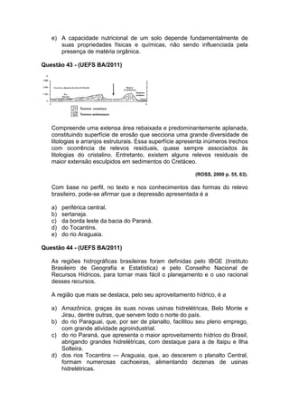 e) A capacidade nutricional de um solo depende fundamentalmente de
      suas propriedades físicas e químicas, não sendo influenciada pela
      presença de matéria orgânica.

Questão 43 - (UEFS BA/2011)




   Compreende uma extensa área rebaixada e predominantemente aplanada,
   constituindo superfície de erosão que secciona uma grande diversidade de
   litologias e arranjos estruturais. Essa superfície apresenta inúmeros trechos
   com ocorrência de relevos residuais, quase sempre associados às
   litologias do cristalino. Entretanto, existem alguns relevos residuais de
   maior extensão esculpidos em sedimentos do Cretáceo.

                                                           (ROSS, 2000 p. 55, 63).

   Com base no perfil, no texto e nos conhecimentos das formas do relevo
   brasileiro, pode-se afirmar que a depressão apresentada é a

   a)   periférica central.
   b)   sertaneja.
   c)   da borda leste da bacia do Paraná.
   d)   do Tocantins.
   e)   do rio Araguaia.

Questão 44 - (UEFS BA/2011)

   As regiões hidrográficas brasileiras foram definidas pelo IBGE (Instituto
   Brasileiro de Geografia e Estatística) e pelo Conselho Nacional de
   Recursos Hídricos, para tornar mais fácil o planejamento e o uso racional
   desses recursos.

   A região que mais se destaca, pelo seu aproveitamento hídrico, é a

   a) Amazônica, graças às suas novas usinas hidrelétricas, Belo Monte e
      Jirau, dentre outras, que servem todo o norte do país.
   b) do rio Paraguai, que, por ser de planalto, facilitou seu pleno emprego,
      com grande atividade agroindustrial.
   c) do rio Paraná, que apresenta o maior aproveitamento hídrico do Brasil,
      abrigando grandes hidrelétricas, com destaque para a de Itaipu e Ilha
      Solteira.
   d) dos rios Tocantins — Araguaia, que, ao descerem o planalto Central,
      formam numerosas cachoeiras, alimentando dezenas de usinas
      hidrelétricas.
 