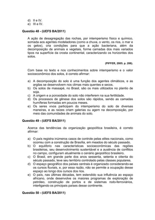d) II e IV.
   e) III e IV.

Questão 48 - (UEFS BA/2011)

   A ação de desagregação das rochas, por intemperismo físico e químico,
   somada aos agentes modeladores (como a chuva, o vento, os rios, o mar e
   os gelos), cria condições para que a ação bacteriana, além da
   decomposição de animais e vegetais, forme camadas dos mais variados
   tipos na superfície da crosta continental, caracterizando os horizontes dos
   solos.

                                                          (PIFFER, 2005. p. 206).

   Com base no texto e nos conhecimentos sobre intemperismo e o valor
   socioeconômico dos solos, é correto afirmar:

   a) A decomposição do solo é uma função dos agentes climáticos, e as
      argilas se desenvolvem nos climas mais quentes e secos.
   b) Os solos de massapé, no Brasil, são os mais utilizados no plantio de
      soja.
   c) A origem e a porosidade do solo não interferem na sua fertilidade.
   d) Os processos de gênese dos solos são rápidos, sendo as camadas
      humíferas formadas em poucos meses.
   e) Os seres vivos participam do intemperismo do solo de diversas
      maneiras, e as raízes criam galerias ou agem na decomposição, por
      meio das comunidades de animais do solo.

Questão 49 - (UEFS BA/2011)

   Acerca das tendências da organização geopolítica brasileira, é correto
   afirmar:

   a) O país registra inúmeros casos de controle pelas elites nacionais, como
      ocorreu com a construção de Brasília, em meados do século passado.
   b) O equilíbrio nas características socioeconômicas das regiões
      brasileiras, seu desenvolvimento sustentável e a ausência de conflitos
      no campo, configuram atualmente o cenário geopolítico brasileiro.
   c) O Brasil, em grande parte dos anos sessenta, setenta e oitenta do
      século passado, teve seu território controlado pelas classes populares.
   d) O espaço geográfico dos países centrais é organizado considerando-se
      os cursos fluviais, e, por essa razão, não se permite a ocupação desse
      espaço ao longo dos cursos dos rios.
   e) O país, nas últimas décadas, tem estendido sua influência ao espaço
      africano, onde desenvolve os maiores programas de exploração de
      petróleo, construção de portos e de sistemas rodo-ferroviários,
      interligando os principais países desse continente.

Questão 50 - (UEFS BA/2011)
 