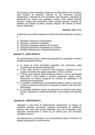 No Nordeste, essas formações alongam-se do Maranhão ao Sul da Bahia.
   Elas resultam de depósitos recentes da era Cenozoica (período
   Quaternário) e alternam-se com formações mais elevadas, originárias de
   sedimentos da mesma era geológica, embora mais antigos (período
   terciário). Nessa área sedimentar, estão contidas grandes reservas de
   petróleo nos Estados da Bahia, Sergipe, Alagoas, Rio Grande do Norte,
   Ceará e Maranhão.

                                                        (MOREIRA, 1998, p. 214).

   A alternativa que melhor expressa as formas de relevo descritas no texto é
   a

   a)   Planaltos e Serras do Leste-Sudeste.
   b)   Planícies e Tabuleiros Litorâneos.
   c)   Planaltos e Chapadas da Bacia do Parnaíba.
   d)   Chapada Diamantina e Depressão do Tocantins.
   e)   Planalto da Borborema e Chapada Diamantina.

Questão 51 - (UEFS BA/2011)

   Os conhecimentos sobre a distribuição geográfica da população mundial e
   brasileira possibilitam afirmar:

   a) As áreas de maior densidade geográfica dos continentes estão
      concentradas nas porções setentrionais.
   b) A Ásia, além de ser o continente mais populoso, concentra, na sua
      porção sul-oriental, dois países populosos, a China e a Índia.
   c) A África, após resolver sérios problemas internos, como a devastação
      pela AIDS e pela malária e guerras sangrentas, dentre outros,
      desenvolve um intenso programa de controle de natalidade e de
      redistribuição populacional.
   d) O equilíbrio na distribuição da população brasileira coloca o país entre
      o grupo de países que possuem a ocupação do espaço mais racional e
      democrática.
   e) A população brasileira sempre se concentrou em determinadas áreas
      do país, sobretudo no sertão do Nordeste e nas margens dos grandes
      rios.


Questão 52 - (UEFS BA/2011)

   “Migração é uma forma de deslocamento populacional, no espaço da
   superfície terrestre, envolvendo mudança permanente de residência.
   Quando feita entre dois países diferentes, elas são conhecidas como
   migrações internacionais e, dentro de um mesmo país, são chamadas
   migrações internas”.

   Considerando-se a informação e os conhecimentos sobre a dinâmica do
   espaço populacional, é correto afirmar:
 