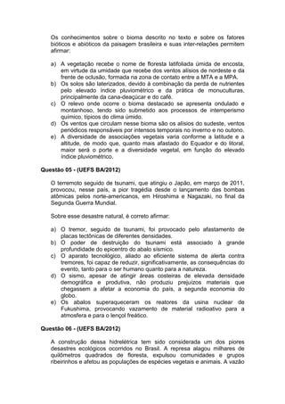 Os conhecimentos sobre o bioma descrito no texto e sobre os fatores
   bióticos e abióticos da paisagem brasileira e suas inter-relações permitem
   afirmar:

   a) A vegetação recebe o nome de floresta latifoliada úmida de encosta,
      em virtude da umidade que recebe dos ventos alísios de nordeste e da
      frente de oclusão, formada na zona de contato entre a MTA e a MPA.
   b) Os solos são laterizados, devido à combinação da perda de nutrientes
      pelo elevado índice pluviométrico e da prática de monuculturas,
      principalmente da cana-deaçúcar e do café.
   c) O relevo onde ocorre o bioma destacado se apresenta ondulado e
      montanhoso, tendo sido submetido aos processos de intemperismo
      químico, típicos do clima úmido.
   d) Os ventos que circulam nesse bioma são os alísios do sudeste, ventos
      periódicos responsáveis por intensos temporais no inverno e no outono.
   e) A diversidade de associações vegetais varia conforme a latitude e a
      altitude, de modo que, quanto mais afastado do Equador e do litoral,
      maior será o porte e a diversidade vegetal, em função do elevado
      índice pluviométrico.

Questão 05 - (UEFS BA/2012)

   O terremoto seguido de tsunami, que atingiu o Japão, em março de 2011,
   provocou, nesse país, a pior tragédia desde o lançamento das bombas
   atômicas pelos norte-americanos, em Hiroshima e Nagazaki, no final da
   Segunda Guerra Mundial.

   Sobre esse desastre natural, é correto afirmar:

   a) O tremor, seguido de tsunami, foi provocado pelo afastamento de
      placas tectônicas de diferentes densidades.
   b) O poder de destruição do tsunami está associado à grande
      profundidade do epicentro do abalo sísmico.
   c) O aparato tecnológico, aliado ao eficiente sistema de alerta contra
      tremores, foi capaz de reduzir, significativamente, as consequências do
      evento, tanto para o ser humano quanto para a natureza.
   d) O sismo, apesar de atingir áreas costeiras de elevada densidade
      demográfica e produtiva, não produziu prejuízos materiais que
      chegassem a afetar a economia do país, a segunda economia do
      globo.
   e) Os abalos superaqueceram os reatores da usina nuclear de
      Fukushima, provocando vazamento de material radioativo para a
      atmosfera e para o lençol freático.

Questão 06 - (UEFS BA/2012)

   A construção dessa hidrelétrica tem sido considerada um dos piores
   desastres ecológicos ocorridos no Brasil. A represa alagou milhares de
   quilômetros quadrados de floresta, expulsou comunidades e grupos
   ribeirinhos e afetou as populações de espécies vegetais e animais. A vazão
 