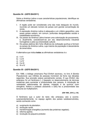 Questão 54 - (UEFS BA/2011)

   Sobre a América Latina e suas características populacionais, identifique as
   afirmativas verdadeiras.

   I.   A região pode ser considerada uma das mais desiguais do mundo,
        reunindo um elevado número de países com grande concentração de
        renda.
   II. A expressão América Latina é adequada a um critério geopolítico, pois
        esses países exibem, em comum, profundas desigualdades sociais e
        instabilidade econômica.
   III. Os países da América Latina tiveram uma colonização de povoamento,
        e, atualmente, caracterizam-se por seu desenvolvimento industrial
        homogêneo e pela sua diversidade cultural.
   IV. Os países platinos têm forte influência da civilização quíchua e formam
        os países da América Latina, cuja maioria da população é descendente
        de ameríndios.

   A alternativa que indica todas as afirmativas verdadeiras é a

   a)   I e II
   b)   I e III
   c)   I e IV
   d)   II e III
   e)   III e IV

Questão 55 - (UEFS BA/2011)

   Em 1968, o biólogo americano Paul Ehrlich escreveu, no livro A Bomba
   Populacional, que milhões de pessoas morreriam de fome nas décadas
   seguintes. Sua previsão estava parcialmente correta. O que Ehrlich não
   antecipou foi um fenômeno [...] baseado no desenvolvimento de técnicas
   modernas para aumentar a produtividade dos campos. A introdução de
   variedades selecionadas de plantas, irrigação e da química (com
   nitrogênio, fósforo e potássio adubando o solo) fez a produtividade das
   lavouras se multiplicarem.

                                                          (EM 1968...2010, p. 55).

   O fenômeno que o autor do texto não antecipou veio a ocorrer,
   surpreendentemente, no espaço agrário dos países subdesenvolvidos,
   sendo conhecido como

   a)   surgimento da plantation.
   b)   revolução verde.
   c)   transformação energética (aumento das proteínas vegetais).
   d)   reforma agrária.
   e)   revolução do pequeno produtor.
 