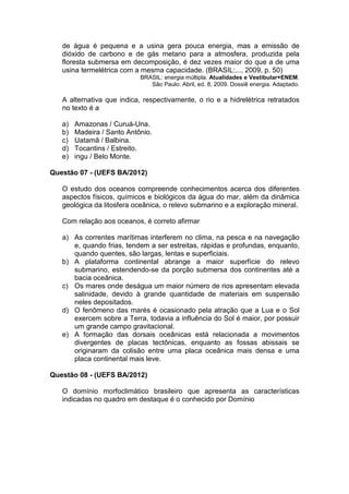 de água é pequena e a usina gera pouca energia, mas a emissão de
   dióxido de carbono e de gás metano para a atmosfera, produzida pela
   floresta submersa em decomposição, é dez vezes maior do que a de uma
   usina termelétrica com a mesma capacidade. (BRASIL:..., 2009, p. 50)
                            BRASIL: energia múltipla. Atualidades e Vestibular+ENEM.
                               São Paulo: Abril, ed. 8, 2009. Dossiê energia. Adaptado.

   A alternativa que indica, respectivamente, o rio e a hidrelétrica retratados
   no texto é a

   a)   Amazonas / Curuá-Una.
   b)   Madeira / Santo Antônio.
   c)   Uatamã / Balbina.
   d)   Tocantins / Estreito.
   e)   ingu / Belo Monte.

Questão 07 - (UEFS BA/2012)

   O estudo dos oceanos compreende conhecimentos acerca dos diferentes
   aspectos físicos, químicos e biológicos da água do mar, além da dinâmica
   geológica da litosfera oceânica, o relevo submarino e a exploração mineral.

   Com relação aos oceanos, é correto afirmar

   a) As correntes marítimas interferem no clima, na pesca e na navegação
      e, quando frias, tendem a ser estreitas, rápidas e profundas, enquanto,
      quando quentes, são largas, lentas e superficiais.
   b) A plataforma continental abrange a maior superfície do relevo
      submarino, estendendo-se da porção submersa dos continentes até a
      bacia oceânica.
   c) Os mares onde deságua um maior número de rios apresentam elevada
      salinidade, devido à grande quantidade de materiais em suspensão
      neles depositados.
   d) O fenômeno das marés é ocasionado pela atração que a Lua e o Sol
      exercem sobre a Terra, todavia a influência do Sol é maior, por possuir
      um grande campo gravitacional.
   e) A formação das dorsais oceânicas está relacionada a movimentos
      divergentes de placas tectônicas, enquanto as fossas abissais se
      originaram da colisão entre uma placa oceânica mais densa e uma
      placa continental mais leve.

Questão 08 - (UEFS BA/2012)

   O domínio morfoclimático brasileiro que apresenta as características
   indicadas no quadro em destaque é o conhecido por Domínio
 