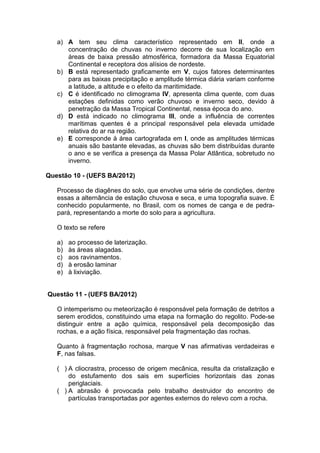 a) A tem seu clima característico representado em II, onde a
      concentração de chuvas no inverno decorre de sua localização em
      áreas de baixa pressão atmosférica, formadora da Massa Equatorial
      Continental e receptora dos alísios de nordeste.
   b) B está representado graficamente em V, cujos fatores determinantes
      para as baixas precipitação e amplitude térmica diária variam conforme
      a latitude, a altitude e o efeito da maritimidade.
   c) C é identificado no climograma IV, apresenta clima quente, com duas
      estações definidas como verão chuvoso e inverno seco, devido à
      penetração da Massa Tropical Continental, nessa época do ano.
   d) D está indicado no climograma III, onde a influência de correntes
      marítimas quentes é a principal responsável pela elevada umidade
      relativa do ar na região.
   e) E corresponde à área cartografada em I, onde as amplitudes térmicas
      anuais são bastante elevadas, as chuvas são bem distribuídas durante
      o ano e se verifica a presença da Massa Polar Atlântica, sobretudo no
      inverno.

Questão 10 - (UEFS BA/2012)

   Processo de diagênes do solo, que envolve uma série de condições, dentre
   essas a alternância de estação chuvosa e seca, e uma topografia suave. É
   conhecido popularmente, no Brasil, com os nomes de canga e de pedra-
   pará, representando a morte do solo para a agricultura.

   O texto se refere

   a)   ao processo de laterização.
   b)   às áreas alagadas.
   c)   aos ravinamentos.
   d)   à erosão laminar
   e)   à lixiviação.


Questão 11 - (UEFS BA/2012)

   O intemperismo ou meteorização é responsável pela formação de detritos a
   serem erodidos, constituindo uma etapa na formação do regolito. Pode-se
   distinguir entre a ação química, responsável pela decomposição das
   rochas, e a ação física, responsável pela fragmentação das rochas.

   Quanto à fragmentação rochosa, marque V nas afirmativas verdadeiras e
   F, nas falsas.

   ( ) A cliocrastra, processo de origem mecânica, resulta da cristalização e
       do estufamento dos sais em superfícies horizontais das zonas
       periglaciais.
   ( ) A abrasão é provocada pelo trabalho destruidor do encontro de
       partículas transportadas por agentes externos do relevo com a rocha.
 